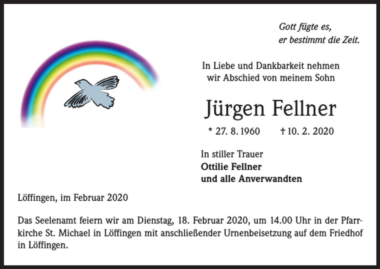 <p>Gott fügte es,<br />er bestimmt die Zeit.</p><p>In Liebe und Dankbarkeit nehmen<br />wir Abschied von meinem Sohn</p><p>Jürgen Fellner<br />* 27. 8. 1960 † 10. 2. 2020<br />In stiller Trauer<br />Ottilie Fellner<br />und alle Anverwandten<br />Löffingen, im Februar 2020<br />Das Seelenamt feiern wir am Dienstag, 18. Februar 2020, um 14.00 Uhr in der Pfarr­<br />kirche St. Michael in Löffingen mit anschließender Urnenbeisetzung auf dem Friedhof<br />in Löffingen.</p>
