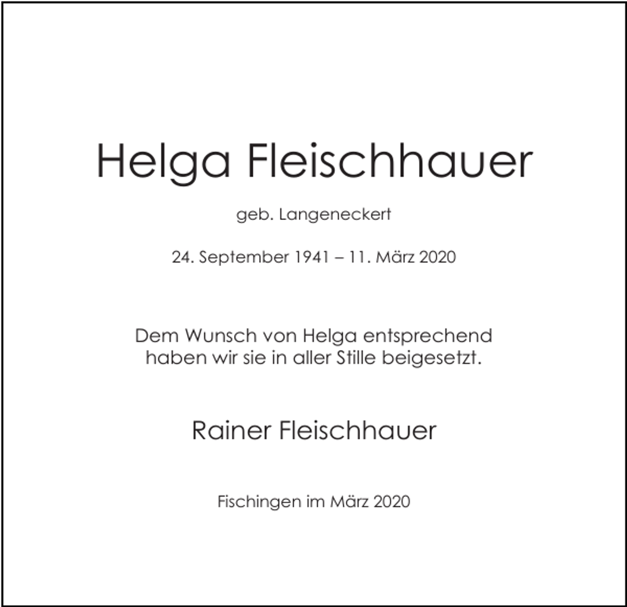 <p>Helga Fleischhauer<br />geb. Langeneckert<br />24. September 1941 – 11. März 2020</p><p>Dem Wunsch von Helga entsprechend<br />haben wir sie in aller Stille beigesetzt.</p><p>Rainer Fleischhauer<br />Fischingen im März 2020</p>