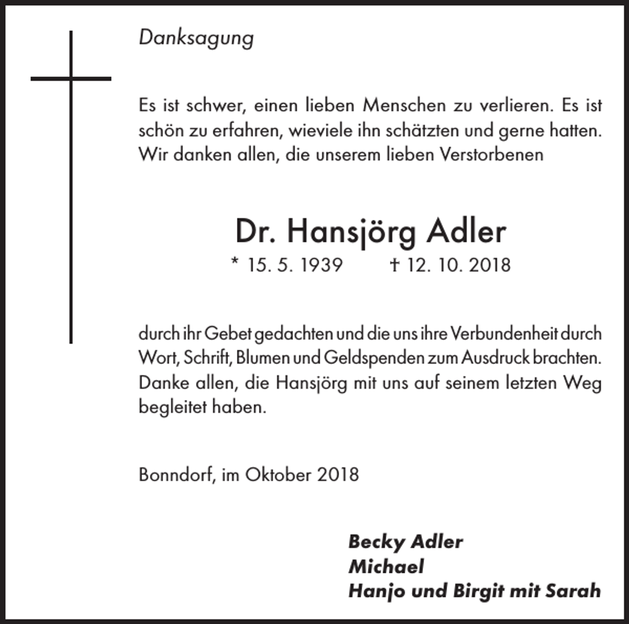 <p>Danksagung<br />Es ist schwer, einen lieben Menschen zu verlieren. Es ist<br />schön zu erfahren, wieviele ihn schätzten und gerne hatten.<br />Wir danken allen, die unserem lieben Verstorbenen</p><p>Dr. Hansjörg Adler<br />* 15. 5. 1939</p><p>† 12. 10. 2018</p><p>durch ihr Gebet gedachten und die uns ihre Verbunden­heit durch<br />Wort, Schrift, Blumen und Geldspenden zum Ausdruck brachten.<br />Danke allen, die Hansjörg mit uns auf seinem letzten Weg<br />begleitet haben.<br />Bonndorf, im Oktober 2018<br />Becky Adler<br />Michael<br />Hanjo und Birgit mit Sarah</p>