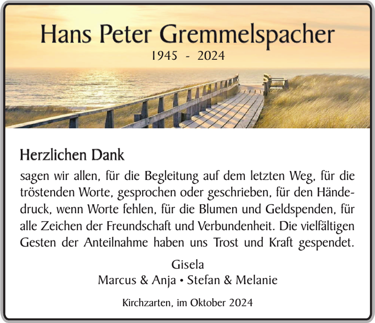 <p>Hans Peter Gremmelspacher<br />1945 - 2024</p><p>Herzlichen D ank<br />sagen wir allen, für die Begleitung auf dem letzten Weg, für die<br />tröstenden Worte, gesprochen oder geschrieben, für den Händedruck, wenn Worte fehlen, für die Blumen und Geldspenden, für<br />alle Zeichen der Freundschaft und Verbundenheit. Die vielfältigen<br />Gesten der Anteilnahme haben uns Trost und Kraft gespendet.<br />Gisela<br />Marcus &amp; Anja • Stefan &amp; Melanie<br />Kirchzarten, im Oktober 2024</p>