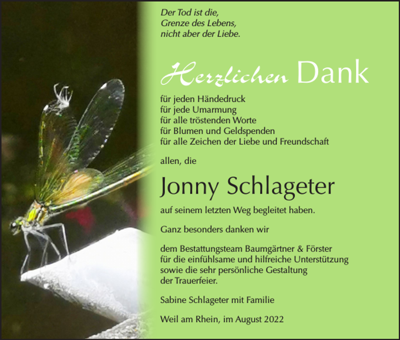 <p>Der Tod ist die,<br />Grenze des Lebens,<br />nicht aber der Liebe.</p><p>Herzlichen Dank<br />für jeden Händedruck<br />für jede Umarmung<br />für alle tröstenden Worte<br />für Blumen und Geldspenden<br />für alle Zeichen der Liebe und Freundschaft<br />allen, die</p><p>Jonny Schlageter<br />auf seinem letzten Weg begleitet haben.<br />Ganz besonders danken wir<br />dem Bestattungsteam Baumgärtner &amp; Förster<br />für die einfühlsame und hilfreiche Unterstützung<br />sowie die sehr persönliche Gestaltung<br />der Trauerfeier.<br />Sabine Schlageter mit Familie<br />Weil am Rhein, im August 2022</p>