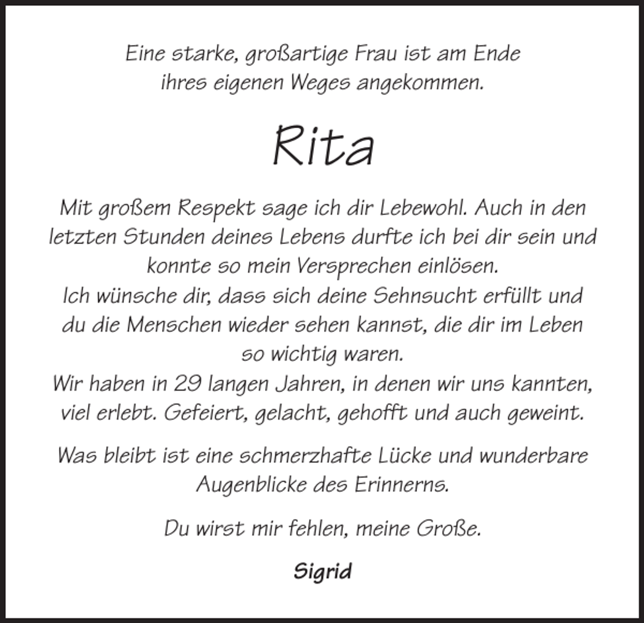 <p>Eine starke, großartige Frau ist am Ende<br />ihres eigenen Weges angekommen.</p><p>Rita<br />Mit großem Respekt sage ich dir Lebewohl. Auch in den<br />letzten Stunden deines Lebens durfte ich bei dir sein und<br />konnte so mein Versprechen einlösen.<br />Ich wünsche dir, dass sich deine Sehnsucht erfüllt und<br />du die Menschen wieder sehen kannst, die dir im Leben<br />so wichtig waren.<br />Wir haben in 29 langen Jahren, in denen wir uns kannten,<br />viel erlebt. Gefeiert, gelacht, gehofft und auch geweint.<br />Was bleibt ist eine schmerzhafte Lücke und wunderbare<br />Augenblicke des Erinnerns.<br />Du wirst mir fehlen, meine Große.<br />Sigrid</p>