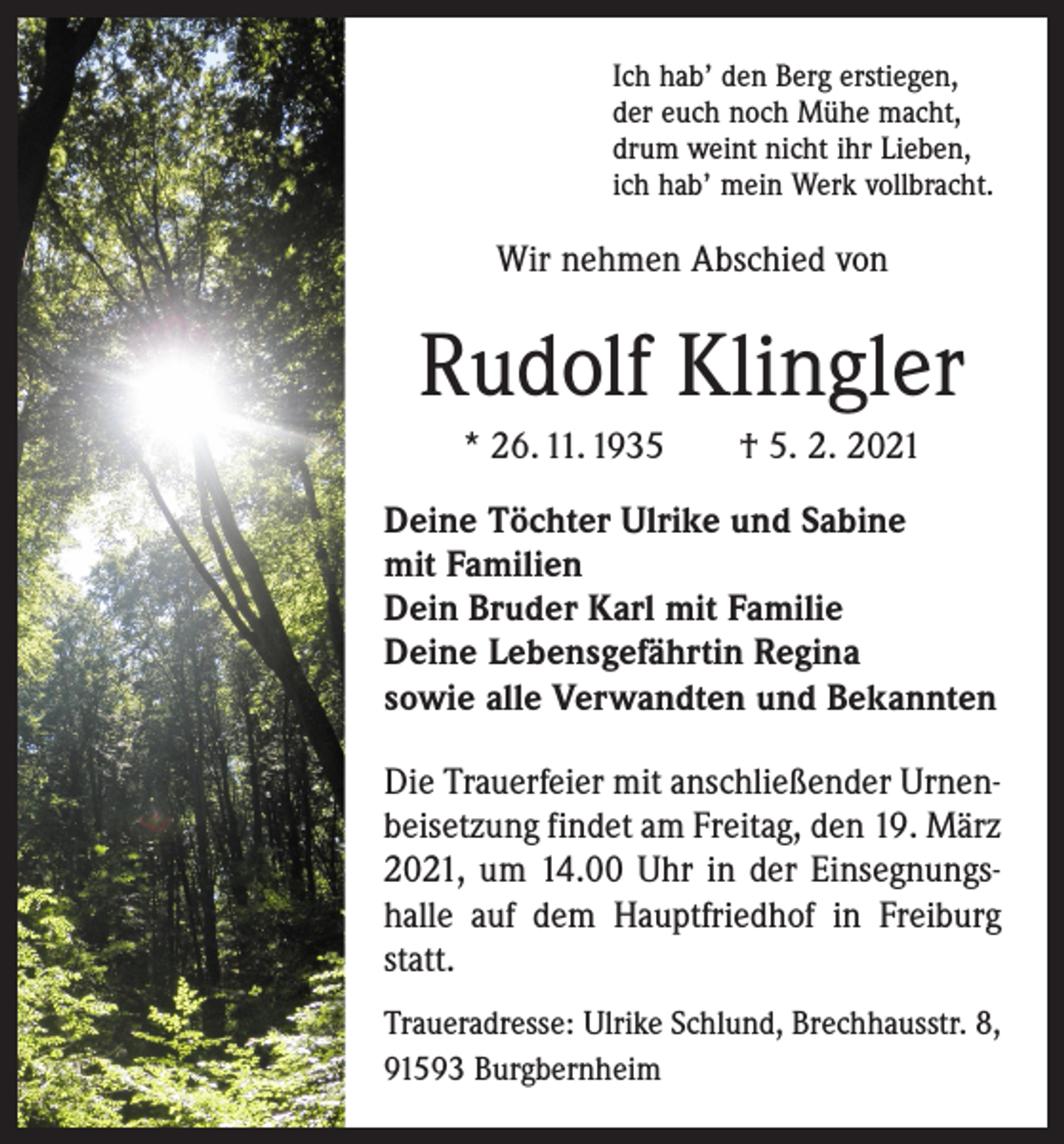 <p>Ich hab’ den Berg erstiegen,<br />der euch noch Mühe macht,<br />drum weint nicht ihr Lieben,<br />ich hab’ mein Werk vollbracht.</p><p>Wir nehmen Abschied von</p><p>Rudolf Klingler<br />* 26. 11. 1935 † 5. 2. 2021<br />Deine Töchter Ulrike und Sabine<br />mit Familien<br />Dein Bruder Karl mit Familie<br />Deine Lebensgefährtin Regina<br />sowie alle Verwandten und Bekannten<br />Die Trauerfeier mit anschließender Urnenbeisetzung findet am Freitag, den 19. März<br />2021, um 14.00 Uhr in der Einsegnungshalle auf dem Hauptfriedhof in Freiburg<br />statt.<br />Traueradresse: Ulrike Schlund, Brechhausstr. 8,<br />91593 Burgbernheim</p>