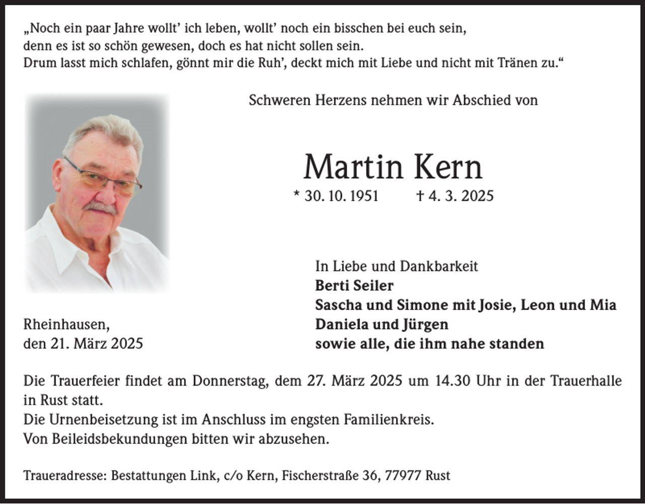 <p>„Noch ein paar Jahre wollt’ ich leben, wollt’ noch ein bisschen bei euch sein,<br />denn es ist so schön gewesen, doch es hat nicht sollen sein.<br />Drum lasst mich schlafen, gönnt mir die Ruh’, deckt mich mit Liebe und nicht mit Tränen zu.“</p><p>Schweren Herzens nehmen wir Abschied von</p><p>Martin Kern</p><p>* 30. 10. 1951</p><p>Rheinhausen,<br />den 21. März 2025</p><p>† 4. 3. 2025</p><p>In Liebe und Dankbarkeit<br />Berti Seiler<br />Sascha und Simone mit Josie, Leon und Mia<br />Daniela und Jürgen<br />sowie alle, die ihm nahe standen</p><p>Die Trauerfeier findet am Donnerstag, dem 27. März 2025 um 14.30 Uhr in der Trauerhalle<br />in Rust statt.<br />Die Urnenbeisetzung ist im Anschluss im engsten Familienkreis.<br />Von Beileidsbekundungen bitten wir abzusehen.<br />Traueradresse: Bestattungen Link, c/o Kern, Fischerstraße 36, 77977 Rust</p>