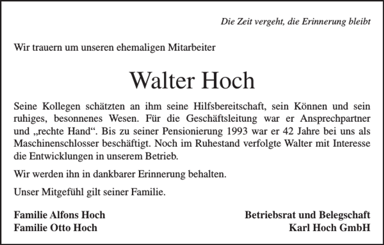 <p>Die Zeit vergeht, die Erinnerung bleibt</p><p>Wir trauern um unseren ehemaligen Mitarbeiter</p><p>Walter Hoch<br />Seine Kollegen schätzten an ihm seine Hilfsbereitschaft, sein Können und sein<br />ruhiges, besonnenes Wesen. Für die Ge­<br />schäfts­<br />leitung war er Ansprechpartner<br />und „rechte Hand“. Bis zu seiner Pensionierung 1993 war er 42 Jahre bei uns als<br />Maschinen­schlosser beschäftigt. Noch im Ruhestand verfolgte Walter mit Interesse<br />die Entwicklungen in unserem Betrieb.<br />Wir werden ihn in dankbarer Erinnerung behalten.<br />Unser Mitgefühl gilt seiner Familie.<br />Familie Alfons Hoch<br />Familie Otto Hoch</p><p>Betriebsrat und Belegschaft<br />Karl Hoch GmbH</p>