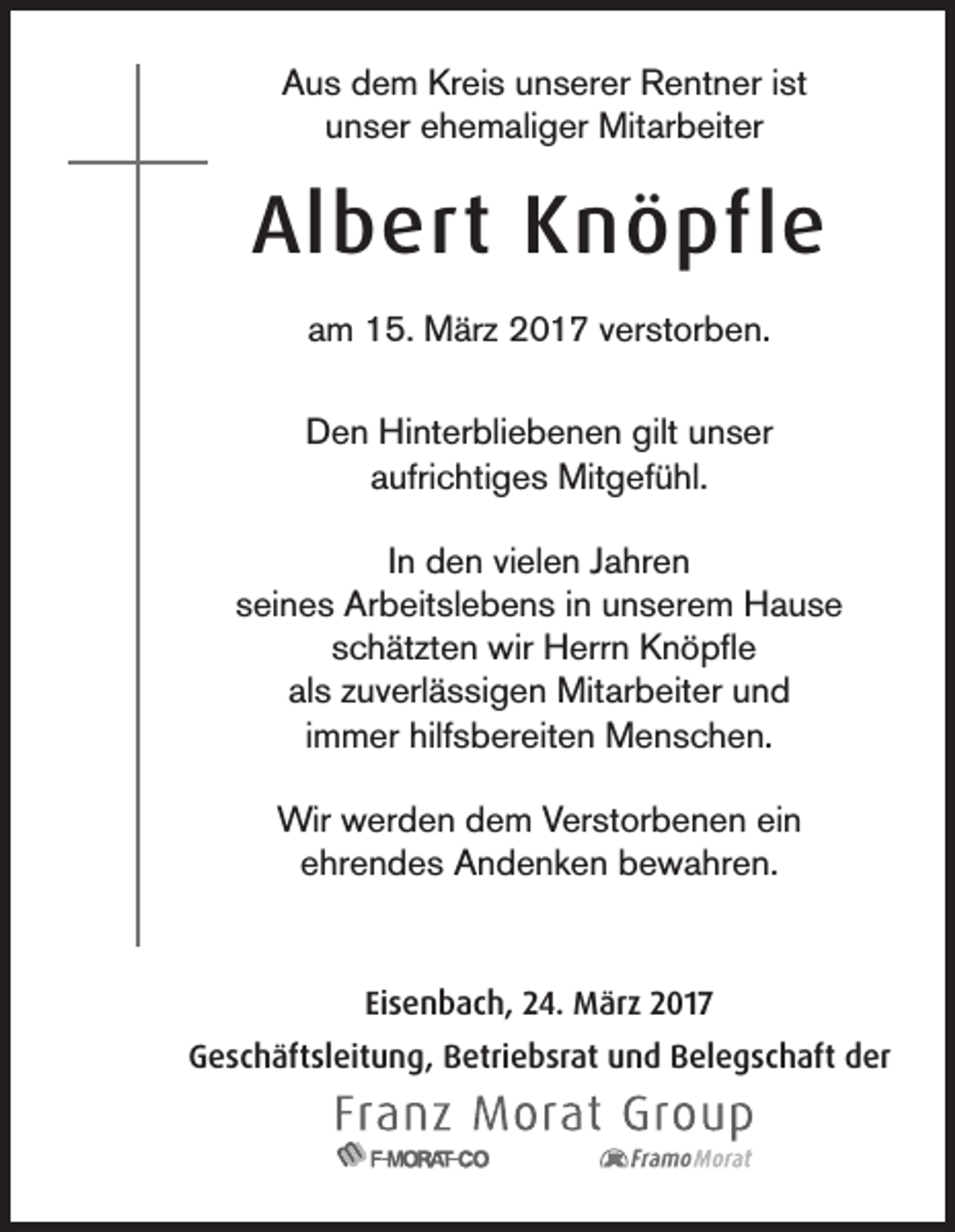 <p>Aus dem Kreis unserer Rentner ist<br />unser ehemaliger Mitarbeiter</p><p>Albert Knöpfle<br />am 15. März 2017 verstorben.<br />Den Hinterbliebenen gilt unser<br />aufrichtiges Mitgefühl.<br />In den vielen Jahren<br />seines Arbeitslebens in unserem Hause<br />schätzten wir Herrn Knöpfle<br />als zuverlässigen Mitarbeiter und<br />immer hilfsbereiten Menschen.<br />Wir werden dem Verstorbenen ein<br />ehrendes Andenken bewahren.</p><p>Eisenbach, 24. März 2017<br />Geschäftsleitung, Betriebsrat und Belegschaft der</p>
