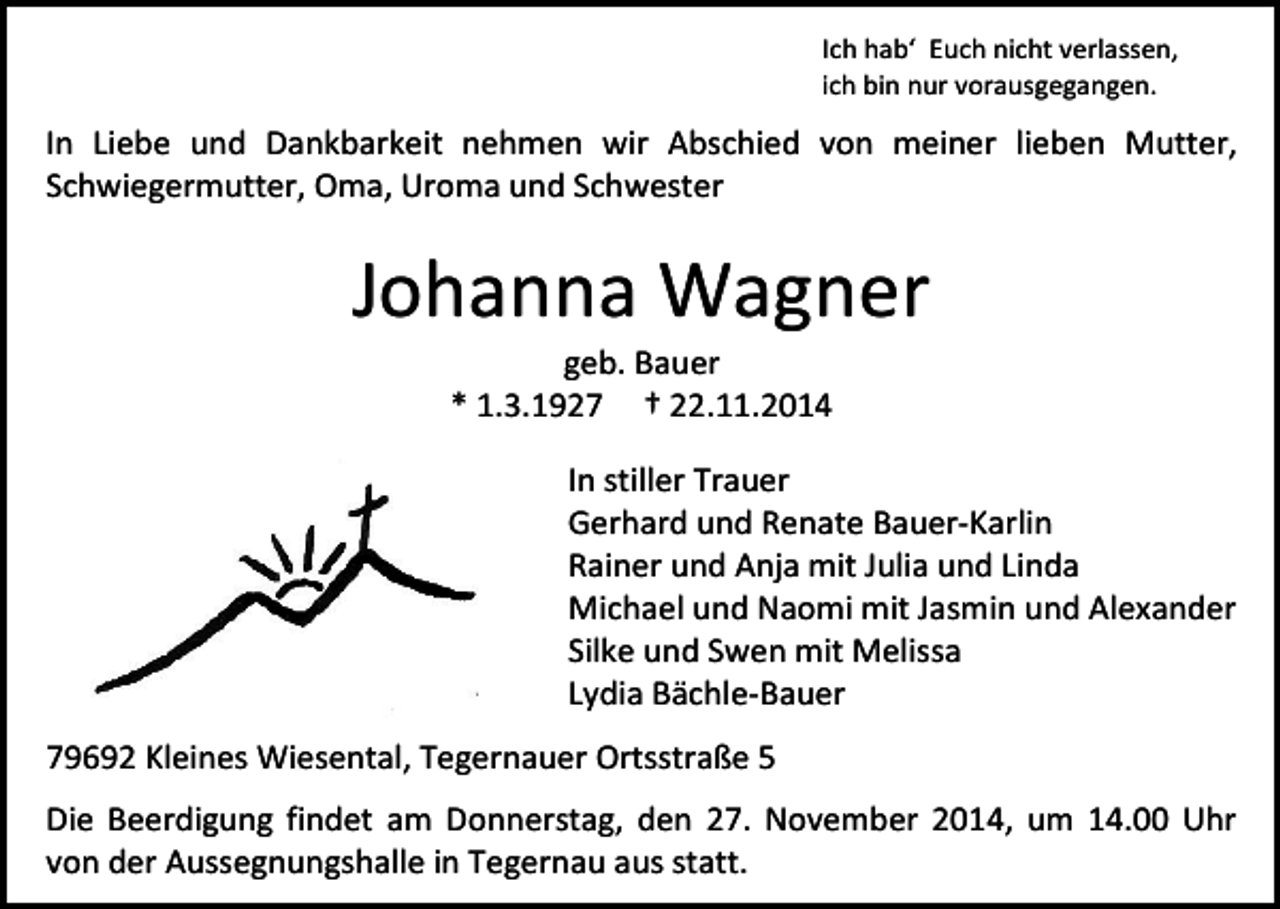 <p>Ich hab‘ Euch nicht verlassen,<br />ich bin nur vorausgegangen.</p><p>In Liebe und Dankbarkeit nehmen wir Abschied von meiner lieben Mutter,<br />Schwiegermutter, Oma, Uroma und Schwester</p><p>Johanna Wagner<br />geb. Bauer<br />* 1.3.1927 † 22.11.2014</p><p>In stiller Trauer<br />Gerhard und Renate Bauer-Karlin<br />Rainer und Anja mit Julia und Linda<br />Michael und Naomi mit Jasmin und Alexander<br />Silke und Swen mit Melissa<br />Lydia Bächle-Bauer<br />79692 Kleines Wiesental, Tegernauer Ortsstraße 5<br />Die Beerdigung findet am Donnerstag, den 27. November 2014, um 14.00 Uhr<br />von der Aussegnungshalle in Tegernau aus statt.</p>
