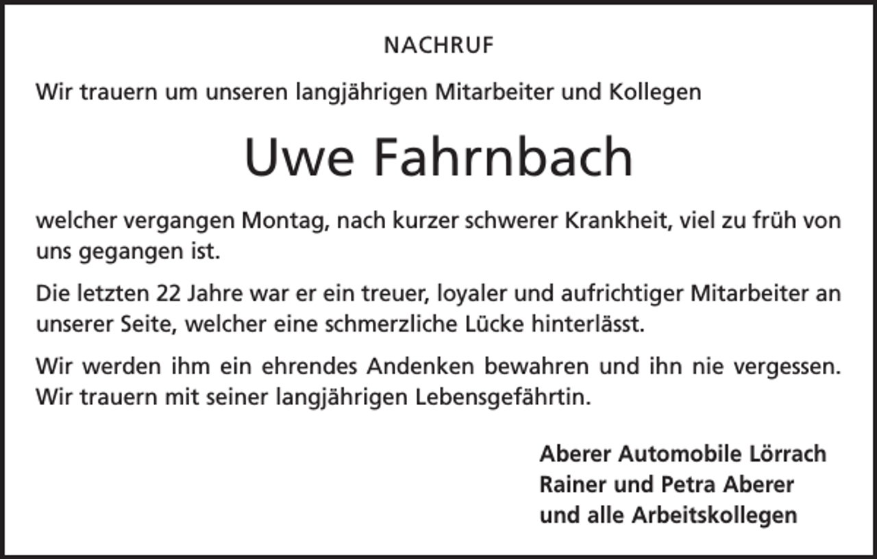 <p>NACHRUF<br />Wir trauern um unseren langjährigen Mitarbeiter und Kollegen</p><p>Uwe Fahrnbach<br />welcher vergangen Montag, nach kurzer schwerer Krankheit, viel zu früh von<br />uns gegangen ist.<br />Die letzten 22 Jahre war er ein treuer, loyaler und aufrichtiger Mitarbeiter an<br />unserer Seite, welcher eine schmerzliche Lücke hinterlässt.<br />Wir werden ihm ein ehrendes Andenken bewahren und ihn nie vergessen.<br />Wir trauern mit seiner langjährigen Lebensgefährtin.<br />Aberer Automobile Lörrach<br />Rainer und Petra Aberer<br />und alle Arbeitskollegen</p>