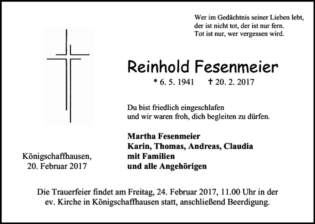 <p>Wer im Gedächtnis seiner Lieben lebt,<br />der ist nicht tot, der ist nur fern.<br />Tot ist nur, wer vergessen wird.</p><p>Reinhold Fesenmeier<br />* 6. 5. 1941</p><p> 20. 2. 2017</p><p>Du bist friedlich eingeschlafen<br />und wir waren froh, dich begleiten zu dürfen.</p><p>Königschaffhausen,<br />20. Februar 2017</p><p>Martha Fesenmeier<br />Karin, Thomas, Andreas, Claudia<br />mit Familien<br />und alle Angehörigen</p><p>Die Trauerfeier findet am Freitag, 24. Februar 2017, 11.00 Uhr in der<br />ev. Kirche in Königschaffhausen statt, anschließend Beerdigung.</p>
