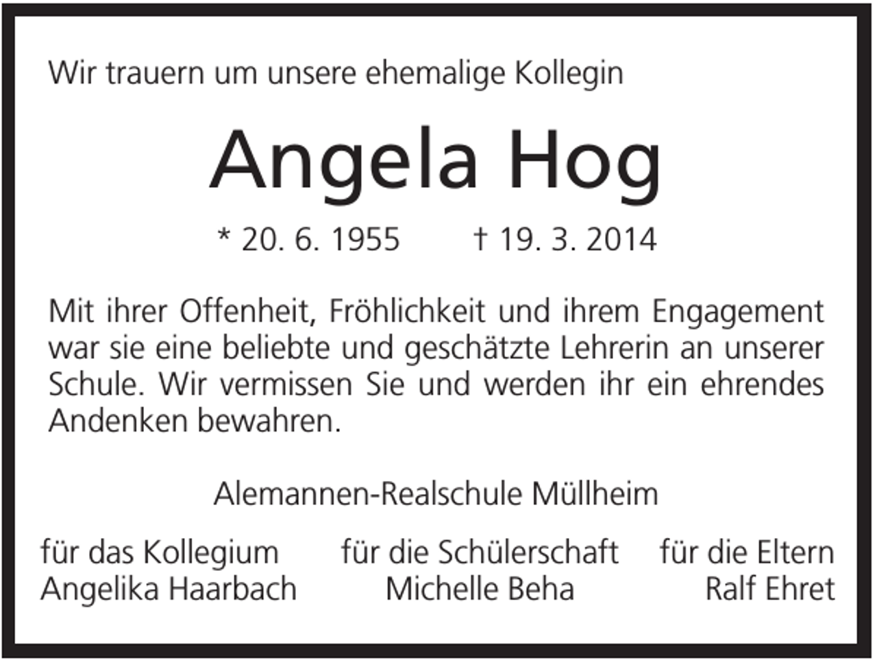 <p>Wir trauern um unsere ehemalige Kollegin</p><p>Angela Hog<br />* 20. 6. 1955</p><p>† 19. 3. 2014</p><p>Mit ihrer Offenheit, Fröhlichkeit und ihrem Engagement<br />war sie eine beliebte und geschätzte Lehrerin an unserer<br />Schule. Wir vermissen Sie und werden ihr ein ehrendes<br />Andenken bewahren.<br />Alemannen-Realschule Müllheim<br />für das Kollegium<br />Angelika Haarbach</p><p>für die Schülerschaft<br />Michelle Beha</p><p>für die Eltern<br />Ralf Ehret</p>