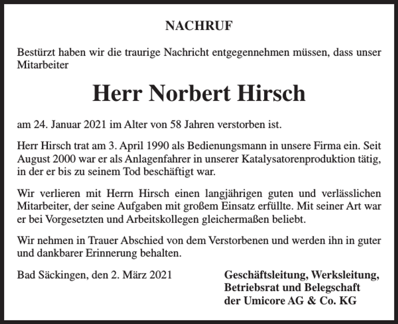 <p>NACHRUF<br />Bestürzt haben wir die traurige Nachricht entgegennehmen müssen, dass unser<br />Mitarbeiter</p><p>Herr Norbert Hirsch<br />am 24. Januar 2021 im Alter von 58 Jahren verstorben ist.<br />Herr Hirsch trat am 3. April 1990 als Bedienungsmann in unsere Firma ein. Seit<br />August 2000 war er als Anlagenfahrer in unserer Katalysatorenproduktion tätig,<br />in der er bis zu seinem Tod beschäftigt war.<br />Wir verlieren mit Herrn Hirsch einen langjährigen guten und verlässlichen<br />Mitarbeiter, der seine Aufgaben mit großem Einsatz erfüllte. Mit seiner Art war<br />er bei Vorgesetzten und Arbeitskollegen gleichermaßen beliebt.<br />Wir nehmen in Trauer Abschied von dem Verstorbenen und werden ihn in guter<br />und dankbarer Erinnerung behalten.<br />Bad Säckingen, den 2. März 2021 Geschäftsleitung, Werksleitung,<br />Betriebsrat und Belegschaft<br />der Umicore AG &amp; Co. KG</p>