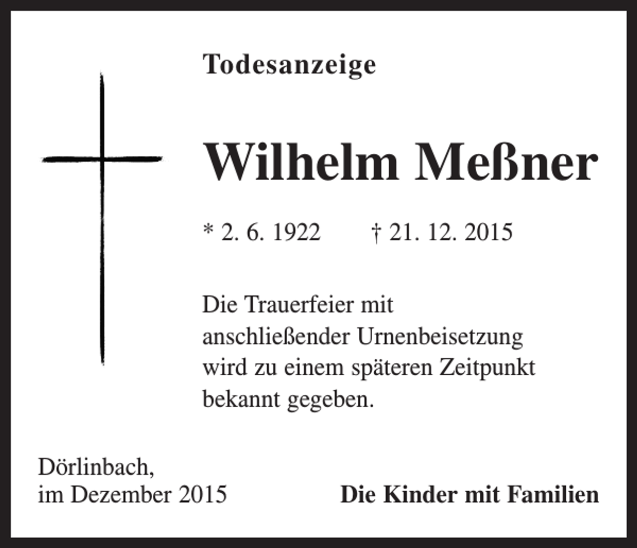 <p>Todesanzeige</p><p>Wilhelm Meßner<br />* 2. 6. 1922 † 21. 12. 2015<br />Die Trauerfeier mit<br />anschließender Urnenbeisetzung<br />wird zu einem späteren Zeitpunkt<br />bekannt gegeben.<br />Dörlinbach,<br />im Dezember 2015</p><p>Die Kinder mit Familien</p>
