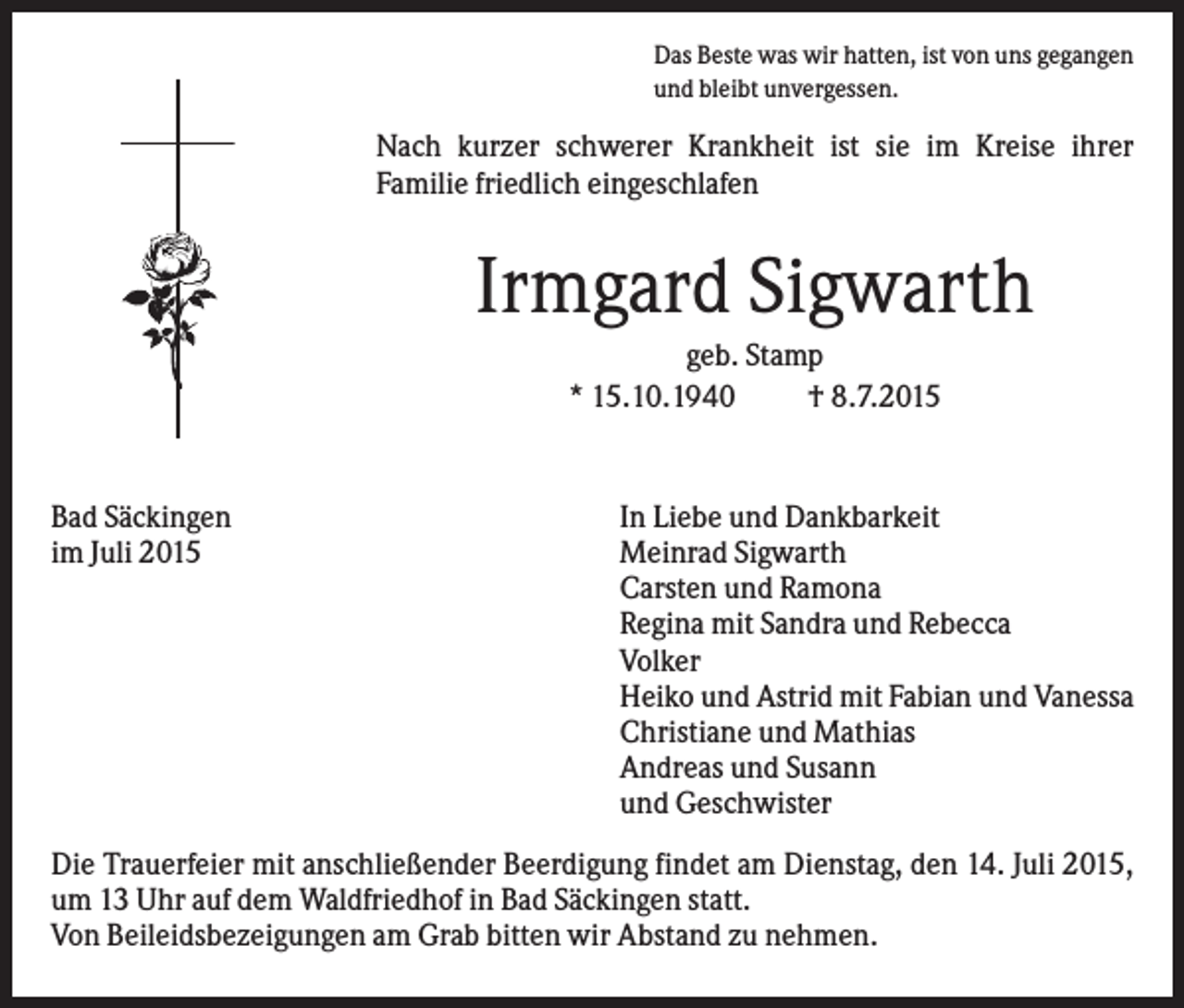 <p>Das Beste was wir hatten, ist von uns gegangen<br />und bleibt unvergessen.</p><p>Nach kurzer schwerer Krankheit ist sie im Kreise ihrer<br />Familie friedlich eingeschlafen</p><p>Irmgard Sigwarth<br />geb. Stamp<br />* 15.10.1940<br />† 8.7.2015</p><p>Bad Säckingen<br />im Juli 2015</p><p>In Liebe und Dankbarkeit<br />Meinrad Sigwarth<br />Carsten und Ramona<br />Regina mit Sandra und Rebecca<br />Volker<br />Heiko und Astrid mit Fabian und Vanessa<br />Christiane und Mathias<br />Andreas und Susann<br />und Geschwister</p><p>Die Trauerfeier mit anschließender Beerdigung findet am Dienstag, den 14. Juli 2015,<br />um 13 Uhr auf dem Waldfriedhof in Bad Säckingen statt.<br />Von Beileidsbezeigungen am Grab bitten wir Abstand zu nehmen.</p>