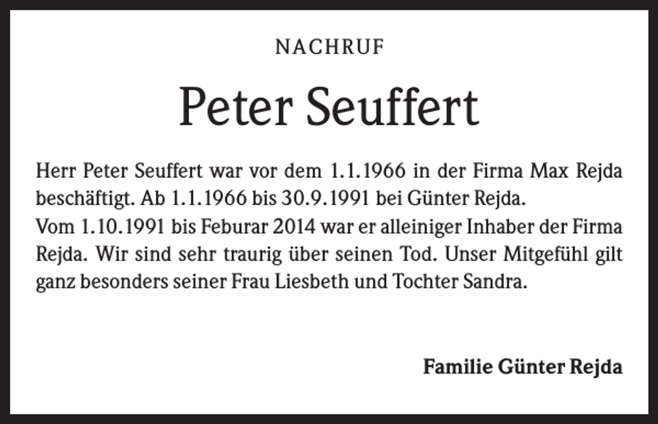 <p>NA CH R U F</p><p>Peter Seuffert<br />Herr Peter Seuffert war vor dem 1.1.1966 in der Firma Max Rejda<br />beschäftigt. Ab 1.1.1966 bis 30.9.1991 bei Günter Rejda.<br />Vom 1.10.1991 bis Feburar 2014 war er alleiniger Inhaber der Firma<br />Rejda. Wir sind sehr traurig über seinen Tod. Unser Mitgefühl gilt<br />ganz besonders seiner Frau Liesbeth und Tochter Sandra.</p><p>Familie Günter Rejda</p>