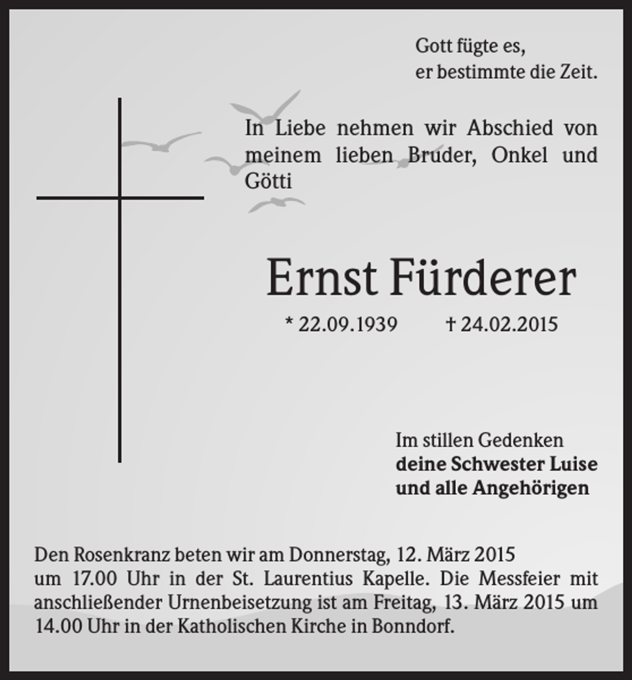<p>Gott fügte es,<br />er bestimmte die Zeit.</p><p>In Liebe nehmen wir Abschied von<br />meinem lieben Bruder, Onkel und<br />Götti</p><p>Ernst Fürderer<br />* 22.09.1939</p><p>† 24.02.2015</p><p>Im stillen Gedenken<br />deine Schwester Luise<br />und alle Angehörigen<br />Den Rosenkranz beten wir am Donnerstag, 12. März 2015<br />um 17.00 Uhr in der St. Laurentius Kapelle. Die Messfeier mit<br />anschließender Urnenbeisetzung ist am Freitag, 13. März 2015 um<br />14.00 Uhr in der Katholischen Kirche in Bonndorf.</p>