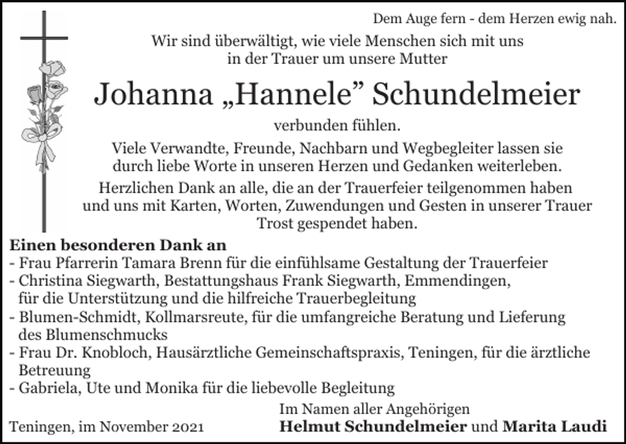 <p>Dem Auge fern - dem Herzen ewig nah.</p><p>Wir sind überwältigt, wie viele Menschen sich mit uns<br />in der Trauer um unsere Mutter</p><p>Johanna „Hannele” Schundelmeier<br />verbunden fühlen.<br />Viele Verwandte, Freunde, Nachbarn und Wegbegleiter lassen sie<br />durch liebe Worte in unseren Herzen und Gedanken weiterleben.<br />Herzlichen Dank an alle, die an der Trauerfeier teilgenommen haben<br />und uns mit Karten, Worten, Zuwendungen und Gesten in unserer Trauer<br />Trost gespendet haben.<br />Einen besonderen Dank an<br />- Frau Pfarrerin Tamara Brenn für die einfühlsame Gestaltung der Trauerfeier<br />- Christina Siegwarth, Bestattungshaus Frank Siegwarth, Emmendingen,<br />für die Unterstützung und die hilfreiche Trauerbegleitung<br />- Blumen-Schmidt, Kollmarsreute, für die umfangreiche Beratung und Lieferung<br />des Blumenschmucks<br />- Frau Dr. Knobloch, Hausärztliche Gemeinschaftspraxis, Teningen, für die ärztliche<br />Betreuung<br />- Gabriela, Ute und Monika für die liebevolle Begleitung<br />Im Namen aller Angehörigen<br />Helmut Schundelmeier und Marita Laudi<br />Teningen, im November 2021</p>