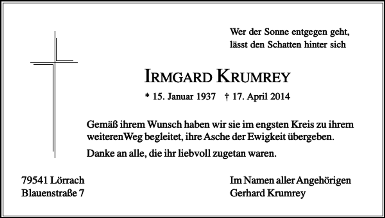 <p>Wer der Sonne entgegen geht,<br />lässt den Schatten hinter sich</p><p>IRMGARD KRUMREY<br />* 15. Januar 1937 † 17. April 2014</p><p>Gemäß ihrem Wunsch haben wir sie im engsten Kreis zu ihrem<br />weiterenWeg begleitet, ihre Asche der Ewigkeit übergeben.<br />Danke an alle, die ihr liebvoll zugetan waren.<br />79541 Lörrach<br />Blauenstraße 7</p><p>Im Namen aller Angehörigen<br />Gerhard Krumrey</p>