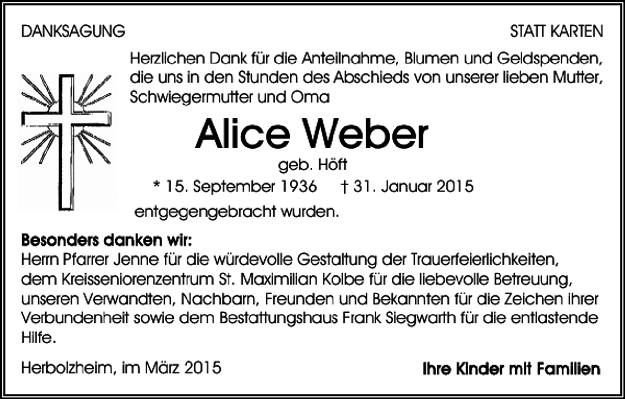 <p>DANKSAGUNG</p><p>STATT KARTEN<br />Herzlichen Dank für die Anteilnahme, Blumen und Geldspenden,<br />die uns in den Stunden des Abschieds von unserer lieben Mutter,<br />Schwiegermutter und Oma</p><p>Alice Weber</p><p>geb. Höft<br />* 15. September 1936 † 31. Januar 2015<br />entgegengebracht wurden.<br />Herrn Pfarrer Jenne für die würdevolle Gestaltung der Trauerfeierlichkeiten,<br />dem Kreisseniorenzentrum St. Maximilian Kolbe für die liebevolle Betreuung,<br />unseren Verwandten, Nachbarn, Freunden und Bekannten für die Zeichen ihrer<br />Verbundenheit sowie dem Bestattungshaus Frank Siegwarth für die entlastende<br />Hilfe.<br />Herbolzheim, im März 2015</p>