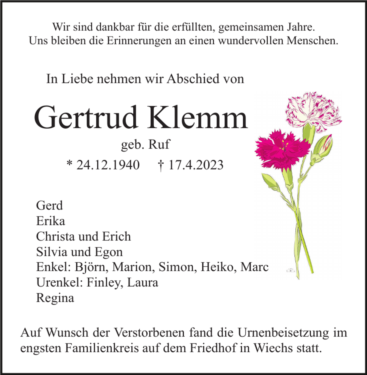 <p>Wir sind dankbar für die erfüllten, gemeinsamen Jahre.<br />Uns bleiben die Erinnerungen an einen wundervollen Menschen.</p><p>In Liebe nehmen wir Abschied von</p><p>Gertrud Klemm<br />geb. Ruf<br />* 24.12.1940 † 17.4.2023<br />Gerd<br />Erika<br />Christa und Erich<br />Silvia und Egon<br />Enkel: Björn, Marion, Simon, Heiko, Marc<br />Urenkel: Finley, Laura<br />Regina<br />Auf Wunsch der Verstorbenen fand die Urnenbeisetzung im<br />engsten Familienkreis auf dem Friedhof in Wiechs statt.</p>