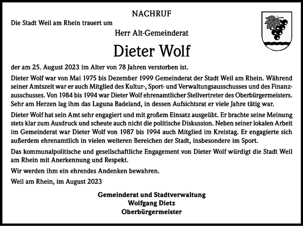 <p>NACHRUF<br />Die Stadt Weil am Rhein trauert um</p><p>Herr Alt-Gemeinderat</p><p>Dieter Wolf<br />der am 25. August 2023 im Alter von 78 Jahren verstorben ist.<br />Dieter Wolf war von Mai 1975 bis Dezember 1999 Gemeinderat der Stadt Weil am Rhein. Während<br />seiner Amtszeit war er auch Mitglied des Kultur-, Sport- und Verwaltungsausschusses und des Finanzausschusses. Von 1984 bis 1994 war Dieter Wolf ehrenamtlicher Stellvertreter des Oberbürgermeisters.<br />Sehr am Herzen lag ihm das Laguna Badeland, in dessen Aufsichtsrat er viele Jahre tätig war.<br />Dieter Wolf hat sein Amt sehr engagiert und mit großem Einsatz ausgeübt. Er brachte seine Meinung<br />stets klar zum Ausdruck und scheute auch nicht die politische Diskussion. Neben seiner lokalen Arbeit<br />im Gemeinderat war Dieter Wolf von 1987 bis 1994 auch Mitglied im Kreistag. Er engagierte sich<br />außerdem ehrenamtlich in vielen weiteren Bereichen der Stadt, insbesondere im Sport.<br />Das kommunalpolitische und gesellschaftliche Engagement von Dieter Wolf würdigt die Stadt Weil<br />am Rhein mit Anerkennung und Respekt.<br />Wir werden ihm ein ehrendes Andenken bewahren.<br />Weil am Rhein, im August 2023<br />Gemeinderat und Stadtverwaltung<br />Wolfgang Dietz<br />Oberbürgermeister</p>