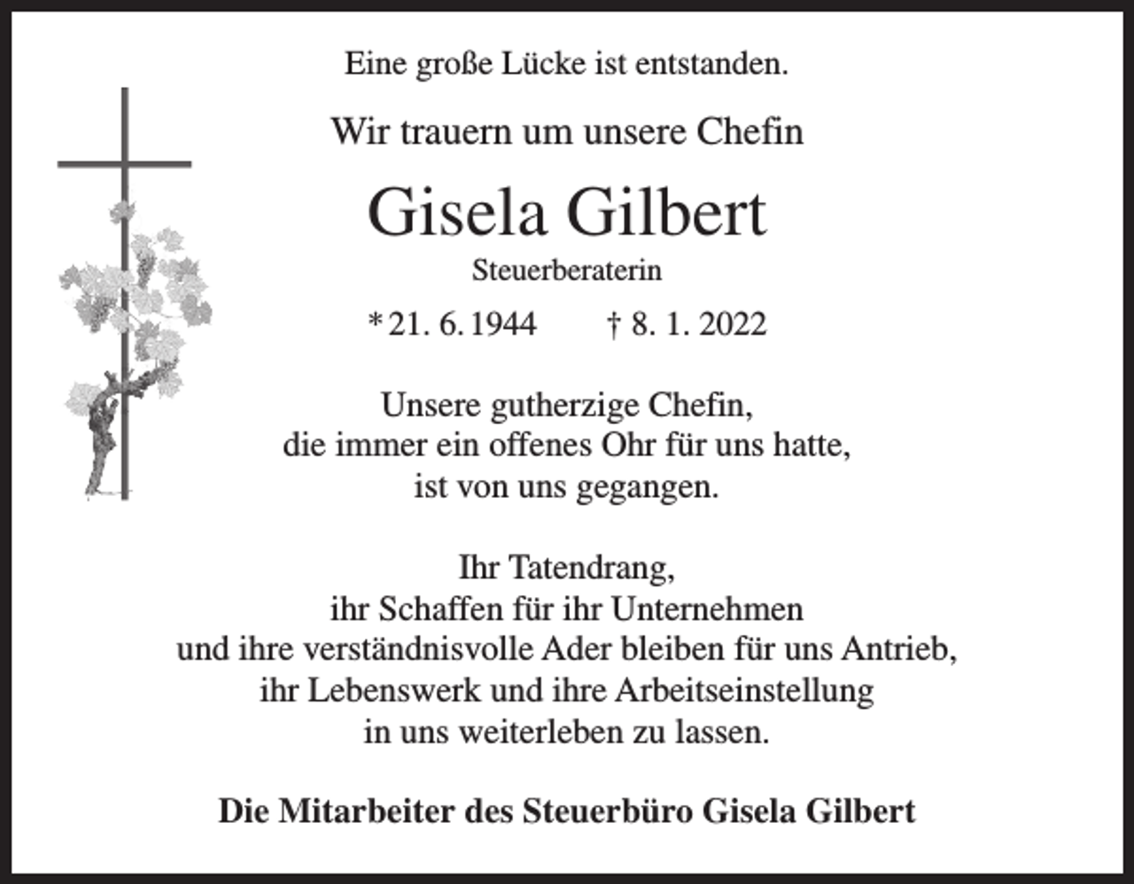 <p>Eine große Lücke ist entstanden.</p><p>Wir trauern um unsere Chefin</p><p>Gisela Gilbert<br />Steuerberaterin</p><p>* 21. 6. 1944 † 8. 1. 2022</p><p>Unsere gutherzige Chefin,<br />die immer ein offenes Ohr für uns hatte,<br />ist von uns gegangen.<br />Ihr Tatendrang,<br />ihr Schaffen für ihr Unternehmen<br />und ihre verständnisvolle Ader bleiben für uns Antrieb,<br />ihr Lebenswerk und ihre Arbeitseinstellung<br />in uns weiterleben zu lassen.<br />Die Mitarbeiter des Steuerbüro Gisela Gilbert</p>