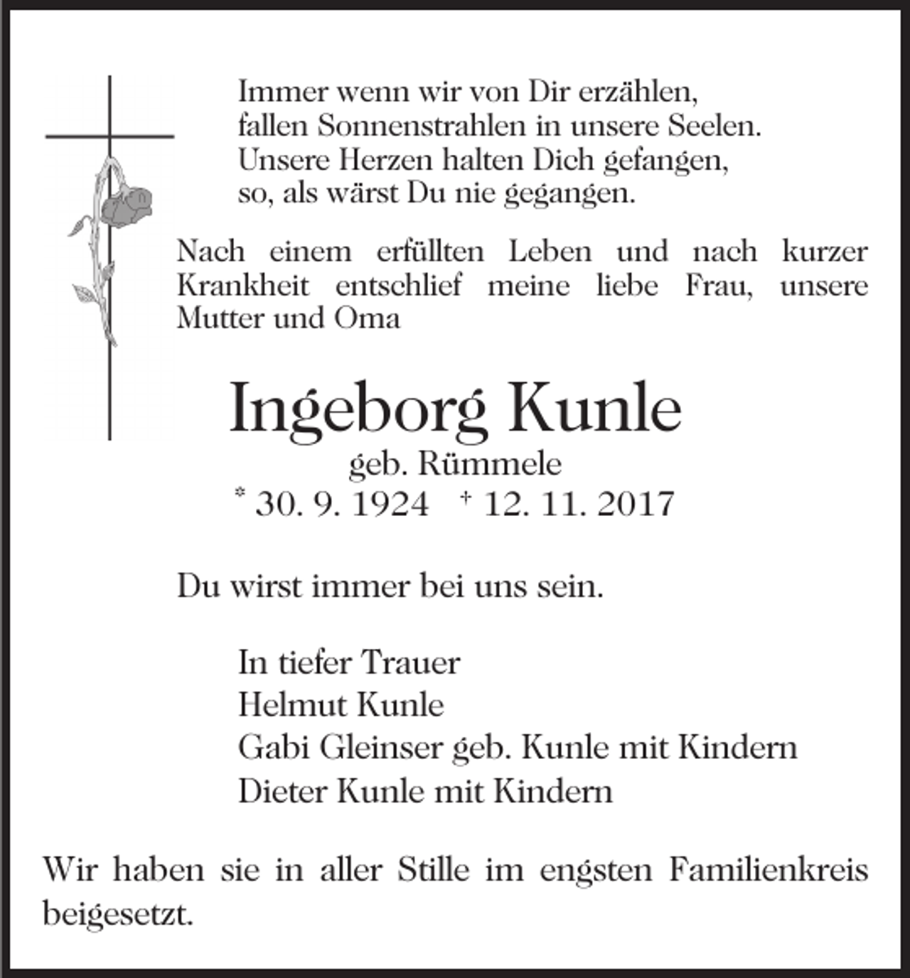 <p>IImmer<br />m m er wenn<br />w e n n wir<br />wir von<br />v o n Dir<br />Dir erzählen,<br />er z ä hl e n,<br />ffallen<br />all e n Sonnenstrahlen<br />S o n n e n str a hl e n iinn unsere<br />u n s er e Seelen.<br />S e el e n.<br />UUnsere<br />n s er e Herzen<br />H er z e n hhalten<br />alt e n Dich<br />D i c h gefangen,<br />g ef a n g e n,<br />sso,<br />o, als<br />al s wärst<br />w är st Du<br />D u nie<br />ni e gegangen.<br />g e g a n g e n.<br />NNach<br />a c h eieinem<br />n e m erf<br />üllt e n LLeben<br />e b e n uund<br />n d nnach<br />a c h kkurzer<br />ur z er<br />erfüllten<br />Krankheit<br />Kr a n k h eit eentschlief<br />nt s c hli ef meine<br />m ei n e liliebe<br />e b e Frau,<br />Fr a u, unsere<br />u n s er e<br />Mutter<br />M utt er uund<br />n d OOma<br />ma</p><p>IIngeborg<br />n g e b or g Kunle<br />K u nl e<br />ggeb.<br />e b. Rümmele<br />R ü m m el e<br />* 30.<br />3 0. 9.<br />9. 1924<br />1 9 2 4 † 12.<br />1 2. 11.<br />.</p><p>DDu<br />u wirst<br />wir st i immer<br />m m er bbei<br />ei uuns<br />n s sein.<br />s ei n.<br />I n ti<br />In<br />tiefer<br />ef er Trauer<br />Tr a u er<br />HHelmut<br />el m ut KKunle<br />u nl e<br />GGabi<br />a bi Gl<br />Gleinser<br />ei n s er ggeb.<br />e b. KKunle<br />u n l e mit<br />mit Kindern<br />Ki n d er n<br />Dieter<br />Di<br />et er KKunle<br />u nl e mit<br />mit Ki<br />Kindern<br />n d er n<br />Wir h haben<br />Wir<br />a b e n sisie<br />e i ninallaller<br />er Stille<br />Still e iim<br />m eengsten<br />n g st e n FFamilienkreis<br />a mi li e n kr ei s<br />beigesetzt.<br />b ei g e s et zt.</p>