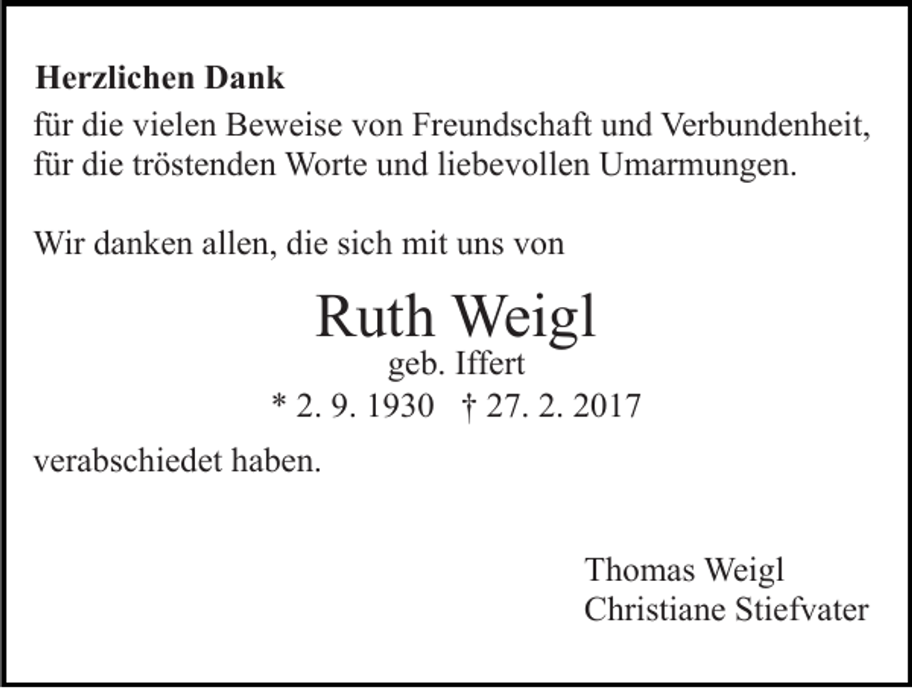 <p>Herzlichen Dank<br />für die vielen Beweise von Freundschaft und Verbundenheit,<br />für die tröstenden Worte und liebevollen Umarmungen.<br />Wir danken allen, die sich mit uns von</p><p>Ruth Weigl</p><p>geb. Iffert<br />* 2. 9. 1930 † 27. 2. 2017<br />verabschiedet haben.<br />Thomas Weigl<br />Christiane Stiefvater</p>