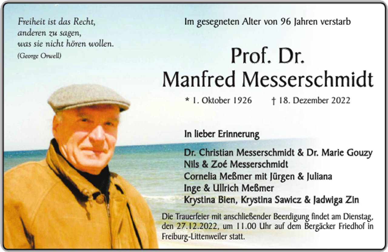 <p>Freiheit ist das Recht,<br />anderen zu sagen,<br />was sie nicht hören wollen.<br />(George Orwell)</p><p>Im gesegneten Alter von 96 Jahren verstarb</p><p>Prof. Dr.<br />Manfred Messerschmidt<br />* 1. Oktober 1926</p><p>† 18. Dezember 2022</p><p>In lieber Erinnerung<br />Dr. Christian Messerschmidt &amp; Dr. Marie Gouzy<br />Nils &amp; Zoé Messerschmidt<br />Cornelia Meßmer mit Jürgen &amp; Juliana<br />Inge &amp; Ullrich Meßmer<br />Krystina Bien, Krystina Sawicz &amp; Jadwiga Zin<br />Die Trauerfeier mit anschließender Beerdigung findet am Dienstag,<br />den 27.12.2022, um 11.00 Uhr auf dem Bergäcker Friedhof in<br />Freiburg-Littenweiler statt.</p>
