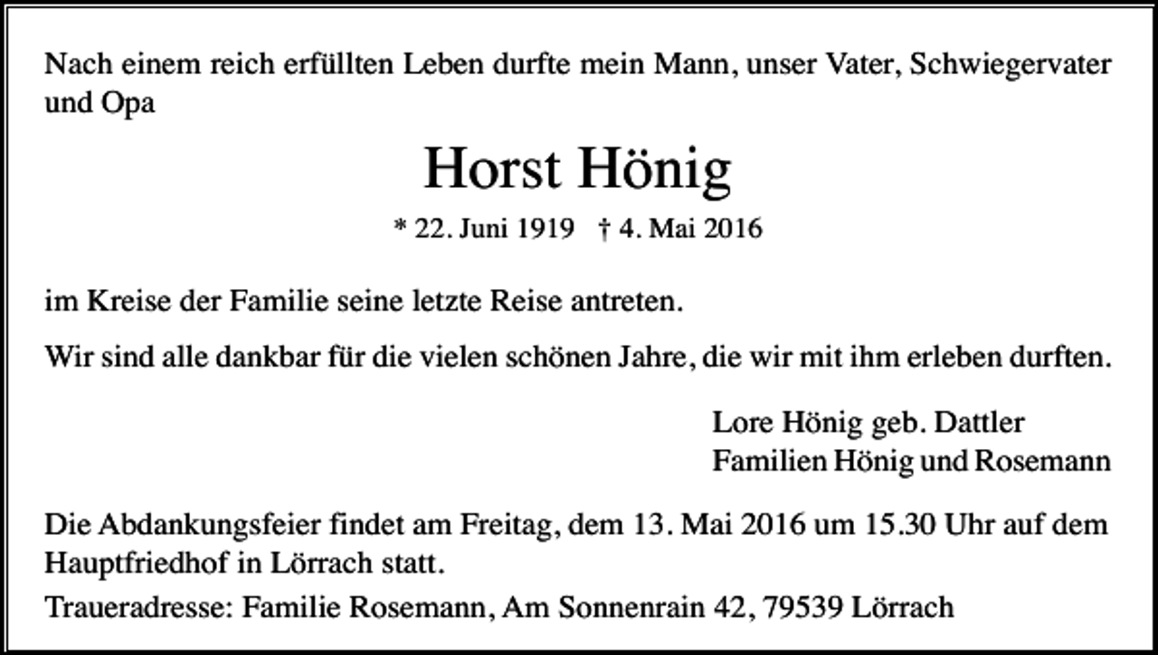 <p>Nach einem reich erfüllten Leben durfte mein Mann, unser Vater, Schwiegervater<br />und Opa</p><p>Horst Hönig<br />* 22. Juni 1919 † 4. Mai 2016</p><p>im Kreise der Familie seine letzte Reise antreten.<br />Wir sind alle dankbar für die vielen schönen Jahre, die wir mit ihm erleben durften.<br />Lore Hönig geb. Dattler<br />Familien Hönig und Rosemann<br />Die Abdankungsfeier findet am Freitag, dem 13. Mai 2016 um 15.30 Uhr auf dem<br />Hauptfriedhof in Lörrach statt.<br />Traueradresse: Familie Rosemann, Am Sonnenrain 42, 79539 Lörrach</p>