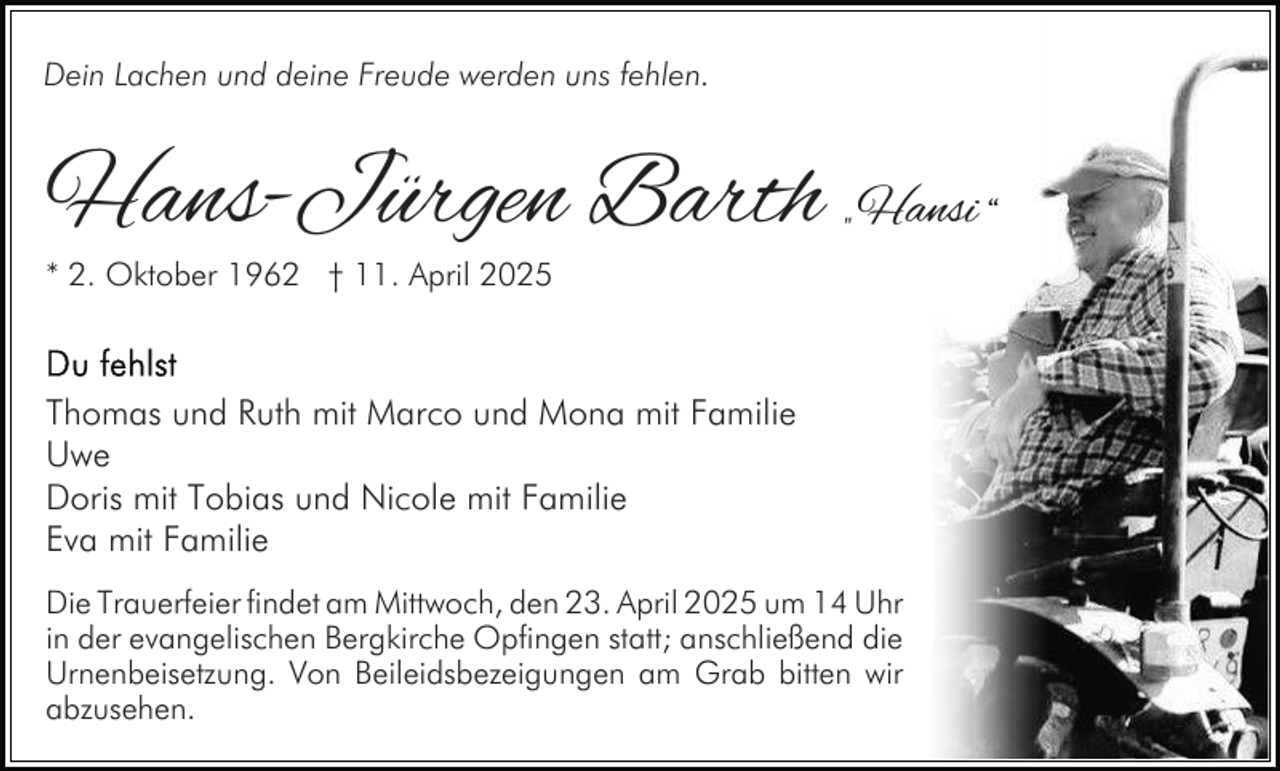 <p>Dein Lachen und deine Freude werden uns fehlen.</p><p>Hans-Jürgen Barth „ Hansi “<br />* 2. Oktober 1962 † 11. April 2025</p><p>Thomas und Ruth mit Marco und Mona mit Familie<br />Uwe<br />Doris mit Tobias und Nicole mit Familie<br />Eva mit Familie<br />Die Trauerfeier findet am Mittwoch, den 23. April 2025 um 14 Uhr<br />in der evangelischen Bergkirche Opfingen statt; anschließend die<br />Urnenbeisetzung. Von Beileidsbezeigungen am Grab bitten wir<br />abzusehen.</p>