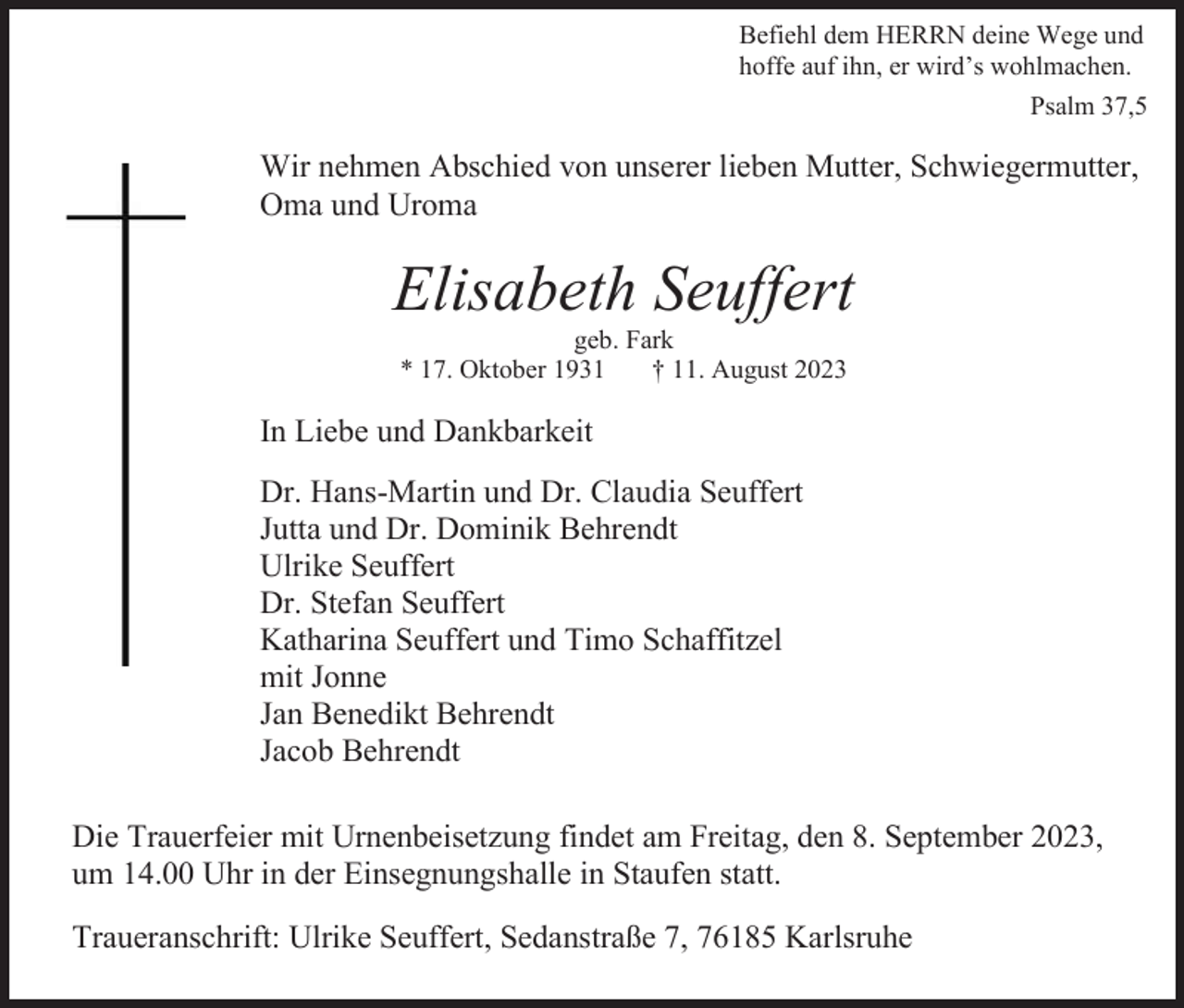 <p>Befiehl dem HERRN deine Wege und<br />hoffe auf ihn, er wird’s wohlmachen.<br />Psalm 37,5</p><p>Wir nehmen Abschied von unserer lieben Mutter, Schwiegermutter,<br />Oma und Uroma</p><p>Elisabeth Seuffert<br />geb. Fark<br />* 17. Oktober 1931<br />† 11. August 2023</p><p>In Liebe und Dankbarkeit<br />Dr. Hans-Martin und Dr. Claudia Seuffert<br />Jutta und Dr. Dominik Behrendt<br />Ulrike Seuffert<br />Dr. Stefan Seuffert<br />Katharina Seuffert und Timo Schaffitzel<br />mit Jonne<br />Jan Benedikt Behrendt<br />Jacob Behrendt<br />Die Trauerfeier mit Urnenbeisetzung findet am Freitag, den 8. September 2023,<br />um 14.00 Uhr in der Einsegnungshalle in Staufen statt.<br />Traueranschrift: Ulrike Seuffert, Sedanstraße 7, 76185 Karlsruhe</p>