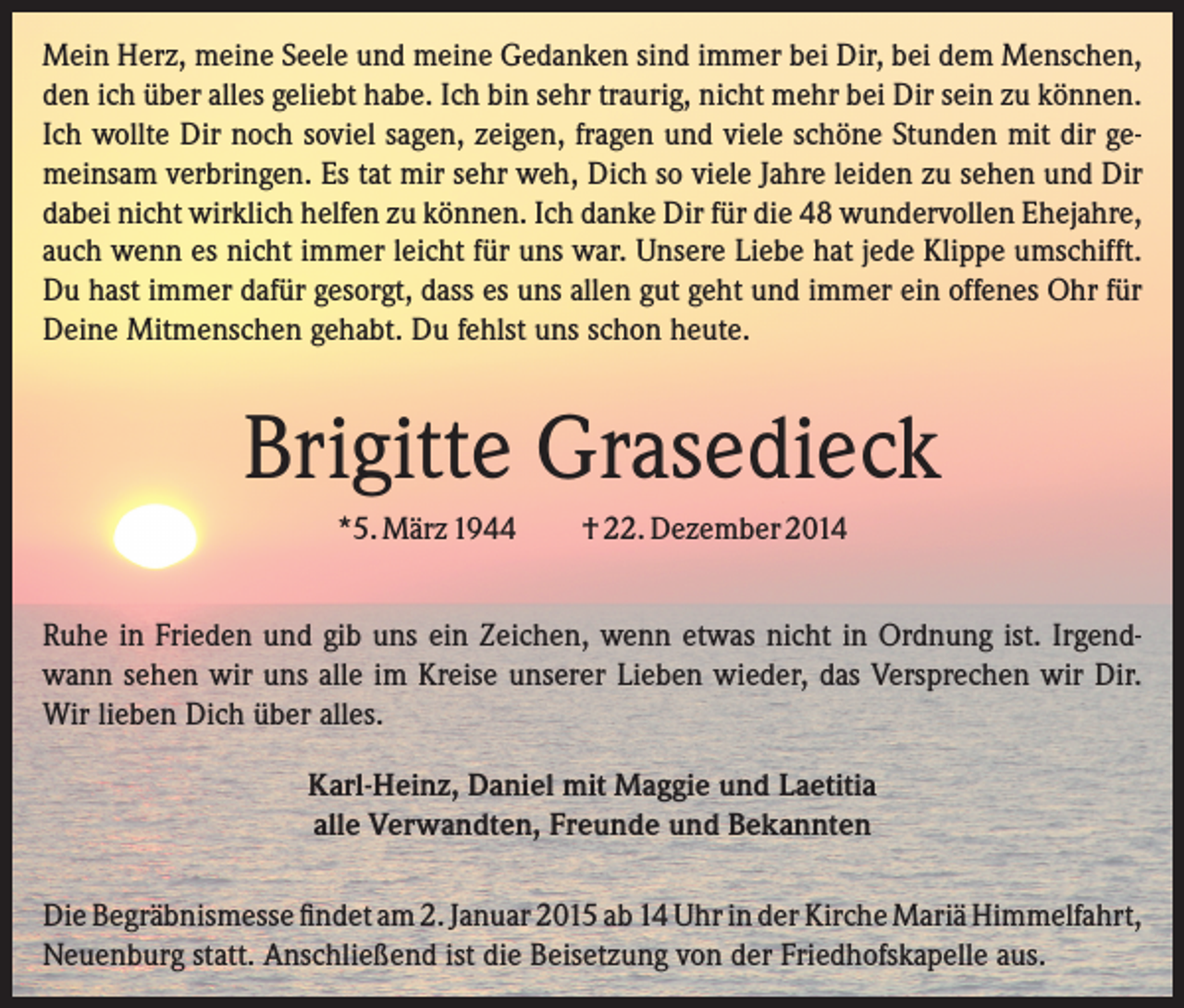 <p>Mein Herz, meine Seele und meine Gedanken sind immer bei Dir, bei dem Menschen,<br />den ich über alles geliebt habe. Ich bin sehr traurig, nicht mehr bei Dir sein zu können.<br />Ich wollte Dir noch soviel sagen, zeigen, fragen und viele schöne Stunden mit dir gemeinsam verbringen. Es tat mir sehr weh, Dich so viele Jahre leiden zu sehen und Dir<br />dabei nicht wirklich helfen zu können. Ich danke Dir für die 48 wundervollen Ehejahre,<br />auch wenn es nicht immer leicht für uns war. Unsere Liebe hat jede Klippe umschifft.<br />Du hast immer dafür gesorgt, dass es uns allen gut geht und immer ein offenes Ohr für<br />Deine Mitmenschen gehabt. Du fehlst uns schon heute.</p><p>Brigitte Grasedieck<br />*5. März 1944</p><p>† 22. Dezember 2014</p><p>Ruhe in Frieden und gib uns ein Zeichen, wenn etwas nicht in Ordnung ist. Irgendwann sehen wir uns alle im Kreise unserer Lieben wieder, das Versprechen wir Dir.<br />Wir lieben Dich über alles.<br />Karl-Heinz, Daniel mit Maggie und Laetitia<br />alle Verwandten, Freunde und Bekannten<br />Die Begräbnismesse findet am 2. Januar 2015 ab 14 Uhr in der Kirche Mariä Himmelfahrt,<br />Neuenburg statt. Anschließend ist die Beisetzung von der Friedhofskapelle aus.</p>