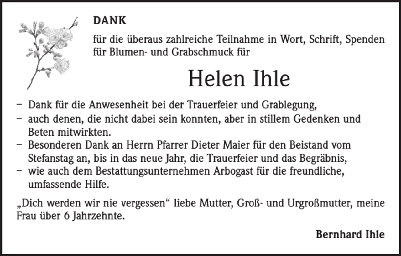 <p>DANK<br />für die überaus zahlreiche Teilnahme in Wort, Schrift, Spenden<br />für Blumen- und Grabschmuck für</p><p>Helen Ihle<br />– Dank für die Anwesenheit bei der Trauerfeier und Grablegung,<br />– auch denen, die nicht dabei sein konnten, aber in stillem Gedenken und<br />Beten mitwirkten.<br />– Besonderen Dank an Herrn Pfarrer Dieter Maier für den Beistand vom<br />Stefanstag an, bis in das neue Jahr, die Trauerfeier und das Begräbnis,<br />– wie auch dem Bestattungsunternehmen Arbogast für die freundliche,<br />umfassende Hilfe.<br />„Dich werden wir nie vergessen“ liebe Mutter, Groß- und Urgroßmutter, meine<br />Frau über 6 Jahrzehnte.<br />Bernhard Ihle</p>