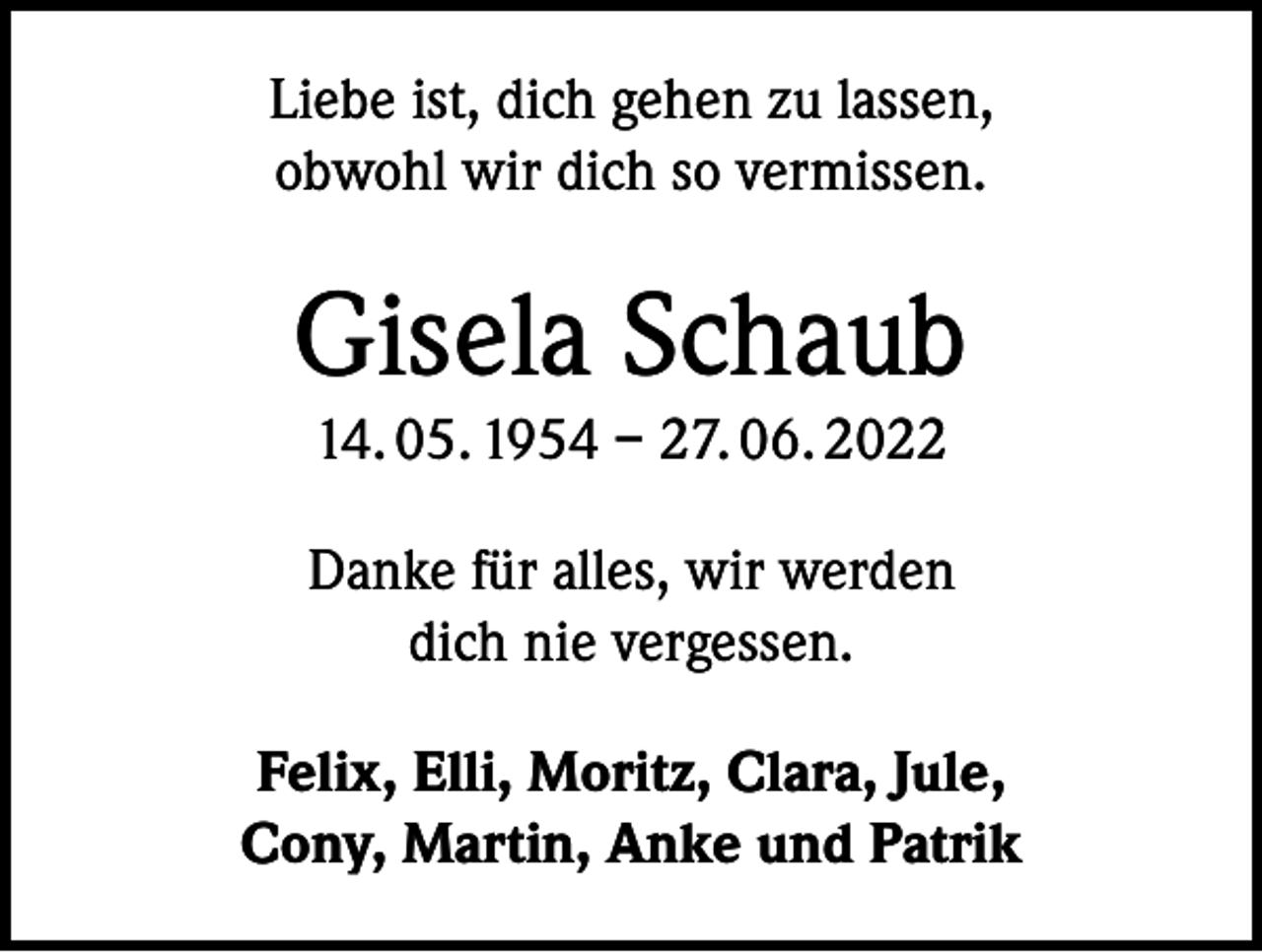 <p>Liebe ist, dich gehen zu lassen,<br />obwohl wir dich so vermissen.</p><p>Gisela Schaub<br />14. 05. 1954 – 27. 06. 2022<br />Danke für alles, wir werden<br />dich nie vergessen.<br />Felix, Elli, Moritz, Clara, Jule,<br />Cony, Martin, Anke und Patrik</p>