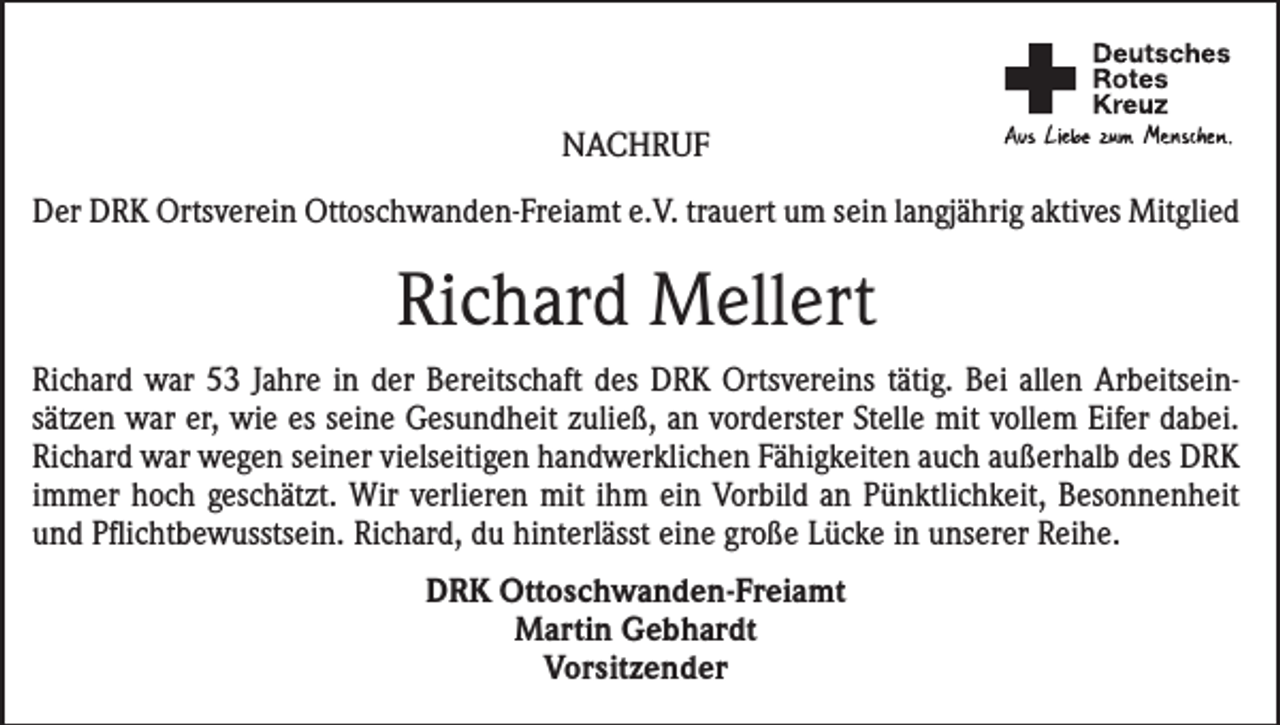 <p>Nachruf<br />Der DRK Ortsverein Ottoschwanden-Freiamt e.V. trauert um sein langjährig aktives Mitglied</p><p>Richard Mellert<br />Richard war 53 Jahre in der Bereitschaft des DRK Ortsvereins tätig. Bei allen Arbeitsein­<br />sätzen war er, wie es seine Gesundheit zuließ, an vorderster Stelle mit vollem Eifer ­dabei.<br />Richard war wegen seiner vielseitigen handwerklichen Fähigkeiten auch außerhalb des DRK<br />immer hoch geschätzt. Wir verlieren mit ihm ein Vorbild an Pünktlichkeit, Besonnenheit<br />und Pflichtbewusstsein. Richard, du hinterlässt eine große Lücke in unserer Reihe.<br />DRK Ottoschwanden-Freiamt<br />Martin Gebhardt<br />Vorsitzender</p>