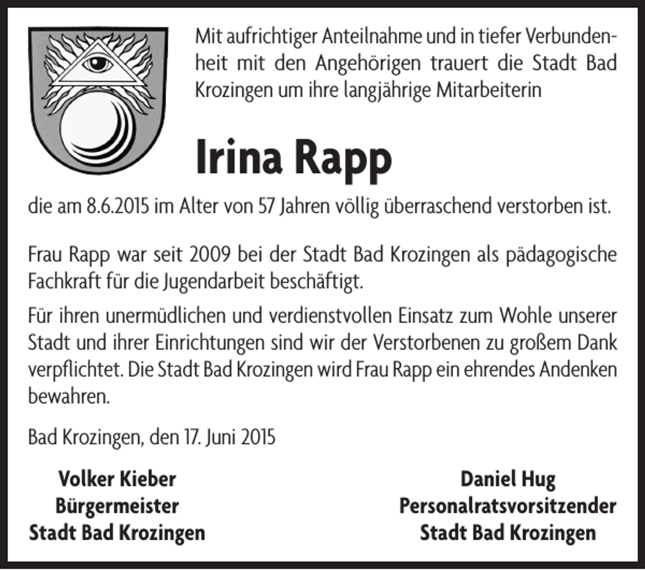 <p>Mit aufrichtiger Anteilnahme und in tiefer Verbundenheit mit den Angehörigen trauert die Stadt Bad<br />Krozingen um ihre langjährige Mitarbeiterin</p><p>Irina Rapp<br />die am 8.6.2015 im Alter von 57 Jahren völlig überraschend verstorben ist.<br />Frau Rapp war seit 2009 bei der Stadt Bad Krozingen als pädagogische<br />Fachkraft für die Jugendarbeit beschäftigt.<br />Für ihren unermüdlichen und verdienstvollen Einsatz zum Wohle unserer<br />Stadt und ihrer Einrichtungen sind wir der Verstorbenen zu großem Dank<br />verpflichtet. Die Stadt Bad Krozingen wird Frau Rapp ein ehrendes Andenken<br />bewahren.<br />Bad Krozingen, den 17. Juni 2015<br />Volker Kieber<br />Bürgermeister<br />Stadt Bad Krozingen</p><p>Daniel Hug<br />Personalratsvorsitzender<br />Stadt Bad Krozingen</p>