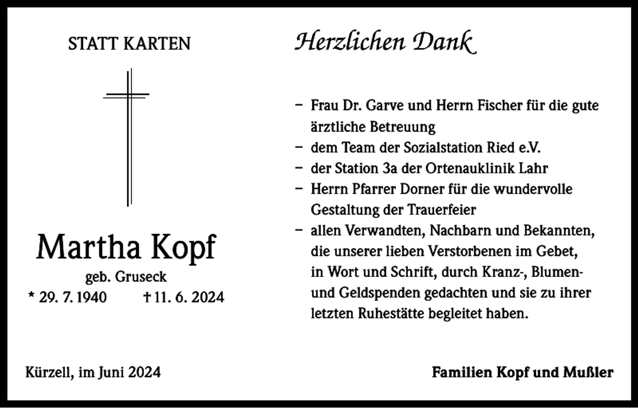 <p>STATT KARTEN</p><p>Martha Kopf</p><p>geb. Gruseck<br />* 29. 7. 1940<br />† 11. 6. 2024</p><p>Kürzell, im Juni 2024</p><p>Herzlichen Dank<br />– Frau Dr. Garve und Herrn Fischer für die gute<br />ärztliche Betreuung<br />– dem Team der Sozialstation Ried e.V.<br />– der Station 3a der Ortenauklinik Lahr<br />– Herrn Pfarrer Dorner für die wundervolle<br />Gestaltung der Trauerfeier<br />– allen Verwandten, Nachbarn und Bekannten,<br />die unserer lieben Verstorbenen im Gebet,<br />in Wort und Schrift, durch Kranz-, Blumenund Geldspenden gedachten und sie zu ihrer<br />letzten Ruhestätte begleitet haben.</p><p>Familien Kopf und Mußler</p>