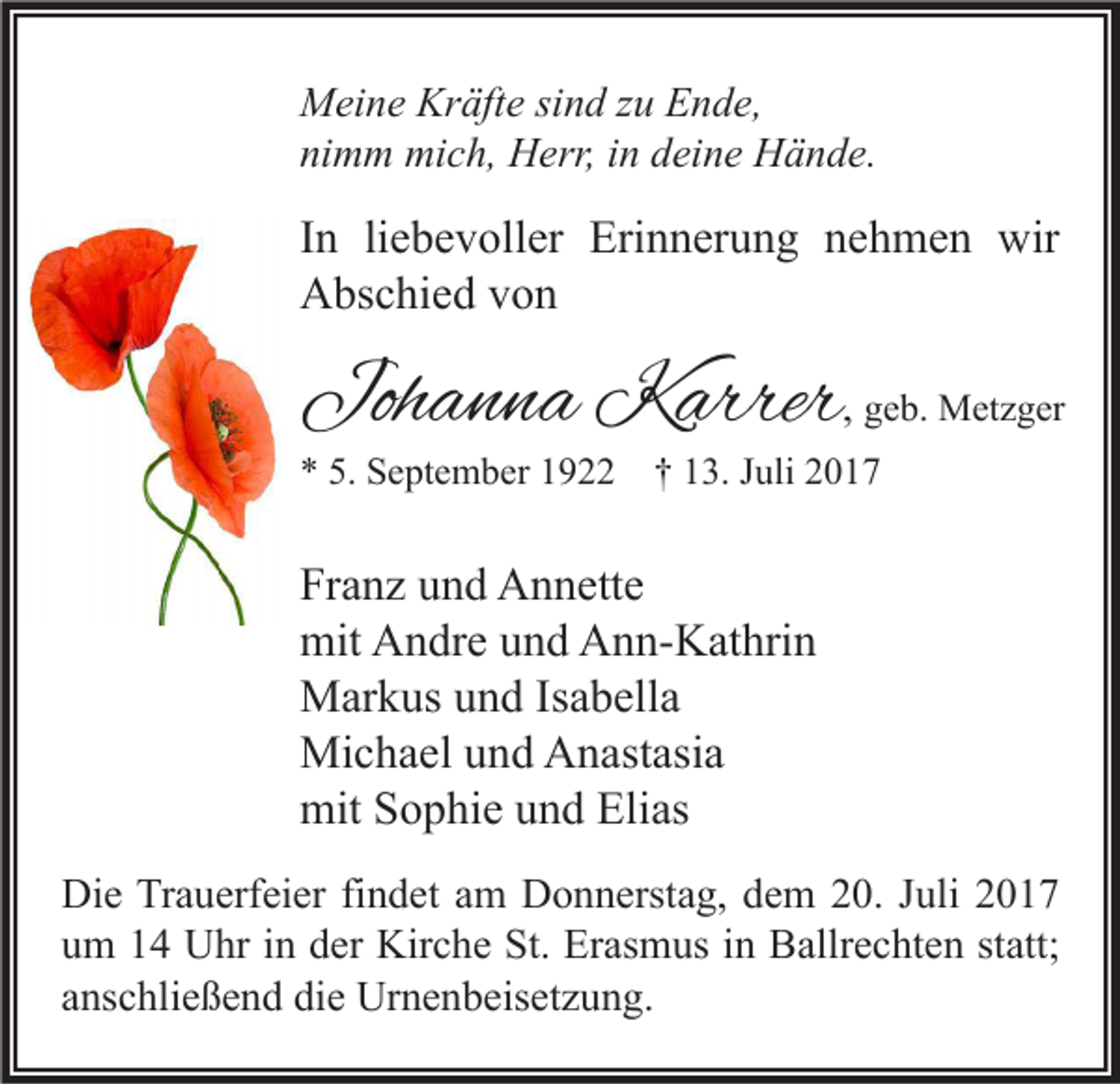 <p>M ei n e Kr<br />Meine<br />Kräfte<br />äft e sisind<br />n d z zu<br />u EEnde,<br />n d e,<br />nimm<br />ni<br />m m mich,<br />mi c h, Herr,<br />H err, iin<br />n ddeine<br />ei n e Hände.<br />H ä n d e.</p><p>I n li<br />In<br />liebevoller<br />e b e v oll er Erinnerung<br />Eri n n er u n g nehmen<br />n e h m e n wir<br />wir<br />AAbschied<br />bs c hi e d vvon<br />on</p><p>Johanna<br />Joh<br />a n n a Karrer<br />K arrer , ggeb.<br />e b. Metzger<br />M et z g er</p><p>5. September<br />** 5.<br />S e pt e m b er 11922<br />9 †† 113.<br />3. JJuli<br />uli 22</p><p>Franz<br />Fr<br />a n z uund<br />n d Annette<br />A n n ett e<br />mit<br />n dr e uund<br />n d AAnn-Kathrin<br />n n- K at hri n<br />mit AAndre<br />MMarkus<br />ar k us u und<br />n d IsIsabella<br />a b ell a<br />Mi<br />c h a el u und<br />n d AAnastasia<br />n ast asi a<br />Michael<br />mitSSophie<br />Elias<br />mit<br />o p hi e uund<br />n d Eli<br />as<br />Di e TrTrauerfeier<br />Die<br />a u erf ei er fifindet<br />n d et aam<br />m DDonnerstag,<br />o n n erst a g, ddem<br />e m 220.<br />0. J Juli<br />uli 22<br />uum<br />m 11 Uhr<br />U hr iin<br />n dder<br />er Kirche<br />Kir c h e St.<br />St. Erasmus<br />Er as m us iin<br />n Ballrechten<br />B allr e c ht e n ststatt;<br />att;<br />aanschließend<br />ns c hli e ß e n d die<br />di e Urnenbeisetzung.<br />Ur n e n b eis et z u n g.</p>