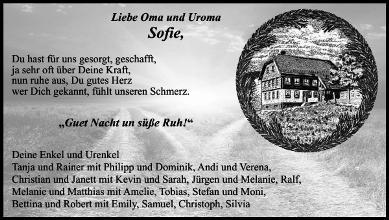 <p>Liebe Oma und Uroma</p><p>Sofie,</p><p>Du hast für uns gesorgt, geschafft,<br />ja sehr oft über Deine Kraft,<br />nun ruhe aus, Du gutes Herz<br />wer Dich gekannt, fühlt unseren Schmerz.</p><p>„Guet Nacht un süße Ruh!“<br />Deine Enkel und Urenkel<br />Tanja und Rainer mit Philipp und Dominik, Andi und Verena,<br />Christian und Janett mit Kevin und Sarah, Jürgen und Melanie, Ralf,<br />Melanie und Matthias mit Amelie, Tobias, Stefan und Moni,<br />Bettina und Robert mit Emily, Samuel, Christoph, Silvia</p>