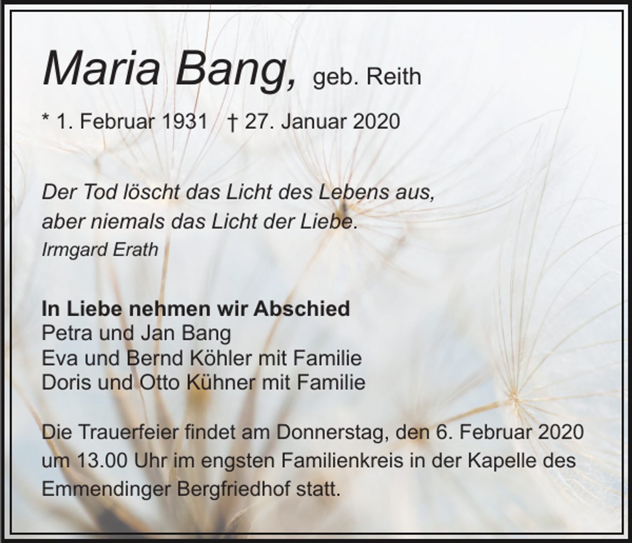 <p>Maria Bang, geb. Reith<br />* 1. Februar 1931 † 27. Januar 2020<br />Der Tod löscht das Licht des Lebens aus,<br />aber niemals das Licht der Liebe.<br />Irmgard Erath</p><p>In Liebe nehmen wir Abschied<br />Petra und Jan Bang<br />Eva und Bernd Köhler mit Familie<br />Doris und Otto Kühner mit Familie<br />Die Trauerfeier findet am Donnerstag, den 6. Februar 2020<br />um 13.00 Uhr im engsten Familienkreis in der Kapelle des<br />Emmendinger Bergfriedhof statt.</p>