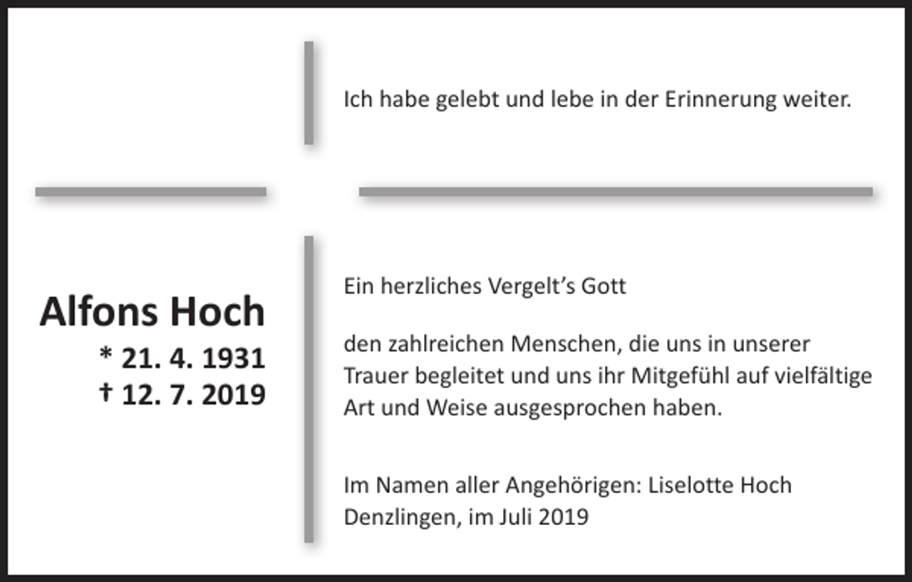 <p>Ich habe gelebt und lebe in der Erinnerung weiter.</p><p>Alfons Hoch<br />* 21. 4. 1931<br />† 12. 7. 2019</p><p>Ein herzliches Vergelt’s Gott<br />den zahlreichen Menschen, die uns in unserer<br />Trauer begleitet und uns ihr Mitgefühl auf vielfältige<br />Art und Weise ausgesprochen haben.<br />Im Namen aller Angehörigen: Liselotte Hoch<br />Denzlingen, im Juli 2019</p>