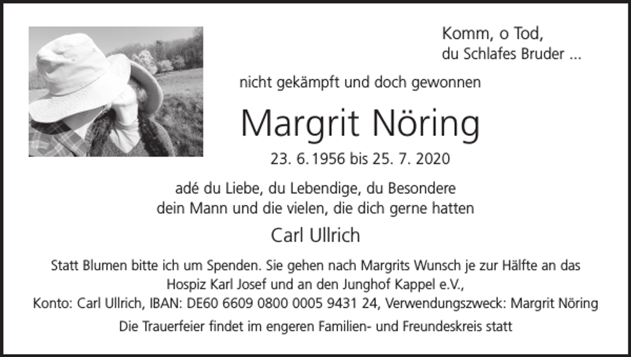 <p>Komm, o Tod,<br />du Schlafes Bruder ...<br />nicht gekämpft und doch gewonnen</p><p>Margrit Nöring<br />23. 6. 1956 bis 25. 7. 2020<br />adé du Liebe, du Lebendige, du Besondere<br />dein Mann und die vielen, die dich gerne hatten</p><p>Carl Ullrich<br />Statt Blumen bitte ich um Spenden. Sie gehen nach Margrits Wunsch je zur Hälfte an das<br />Hospiz Karl Josef und an den Junghof Kappel e.V.,<br />Konto: Carl Ullrich, IBAN: DE60 6609 0805 9431 24, Verwendungszweck: Margrit Nöring<br />Die Trauerfeier findet im engeren Familien- und Freundeskreis statt</p>