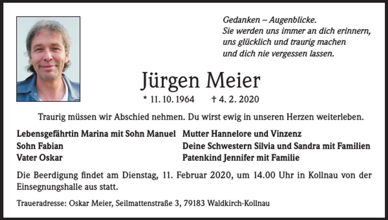 <p>Gedanken – Augenblicke.<br />Sie werden uns immer an dich erinnern,<br />uns glücklich und traurig machen<br />und dich nie vergessen lassen.</p><p>Jürgen Meier<br />* 11. 10. 1964</p><p>† 4. 2. 2020</p><p>Traurig müssen wir Abschied nehmen. Du wirst ewig in unseren Herzen weiterleben.<br />Lebensgefährtin Marina mit Sohn Manuel Mutter Hannelore und Vinzenz<br />Sohn Fabian<br />Deine Schwestern Silvia und Sandra mit Familien<br />Vater Oskar<br />Patenkind Jennifer mit Familie<br />Die Beerdigung findet am Dienstag, 11. Februar 2020, um 14.00 Uhr in Kollnau von der<br />Einsegnungshalle aus statt.<br />Traueradresse: Oskar Meier, Seilmattenstraße 3, 79183 Waldkirch-Kollnau</p>