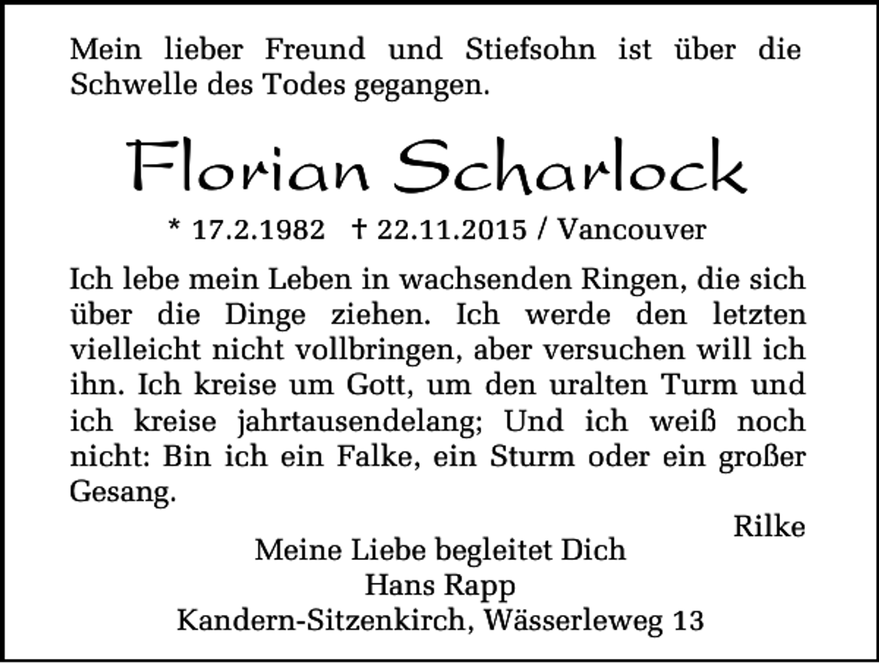<p>Mein lieber Freund und Stiefsohn ist über die<br />Schwelle des Todes gegangen.</p><p>Florian Scharlock<br />* 17.2.1982 † 22.11.2015 / Vancouver</p><p>Ich lebe mein Leben in wachsenden Ringen, die sich<br />über die Dinge ziehen. Ich werde den letzten<br />vielleicht nicht vollbringen, aber versuchen will ich<br />ihn. Ich kreise um Gott, um den uralten Turm und<br />ich kreise jahrtausendelang; Und ich weiß noch<br />nicht: Bin ich ein Falke, ein Sturm oder ein großer<br />Gesang.<br />Rilke<br />Meine Liebe begleitet Dich<br />Hans Rapp<br />Kandern-Sitzenkirch, Wässerleweg 13</p>