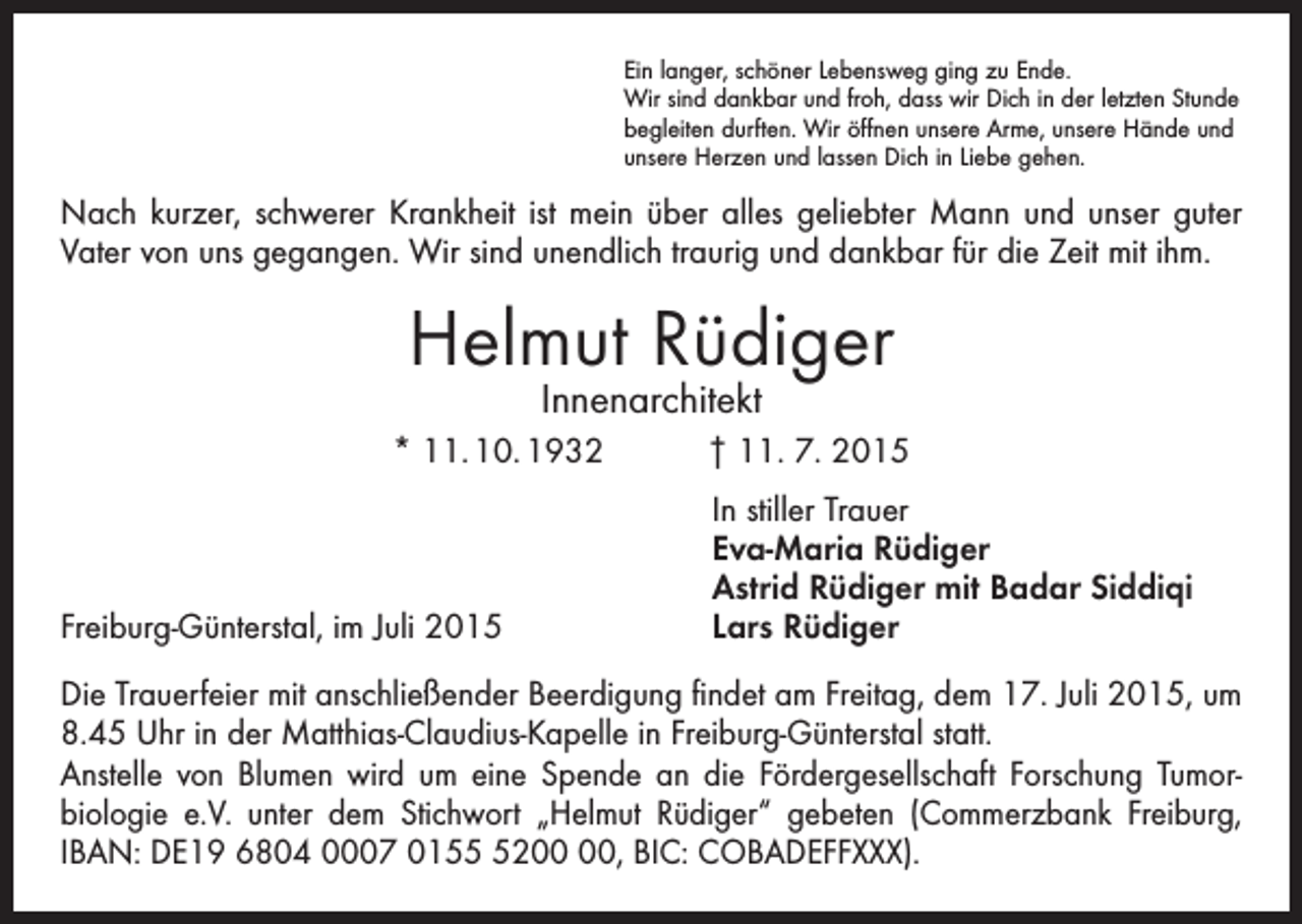 <p>Ein langer, schöner Lebensweg ging zu Ende.<br />Wir sind dankbar und froh, dass wir Dich in der letzten Stunde<br />begleiten durften. Wir öffnen unsere Arme, unsere Hände und<br />unsere Herzen und lassen Dich in Liebe gehen.</p><p>Nach kurzer, schwerer Krankheit ist mein über alles geliebter Mann und unser guter<br />Vater von uns gegangen. Wir sind unendlich traurig und dankbar für die Zeit mit ihm.</p><p>Helmut Rüdiger<br />Innenarchitekt</p><p>* 11. 10. 1932 † 11. 7. 2015</p><p>Freiburg-Günterstal, im Juli 2015</p><p>In stiller Trauer<br />Eva-Maria Rüdiger<br />Astrid Rüdiger mit Badar Siddiqi<br />Lars Rüdiger</p><p>Die Trauerfeier mit anschließender Beerdigung findet am Freitag, dem 17. Juli 2015, um<br />8.45 Uhr in der Matthias-Claudius-Kapelle in Freiburg-Günterstal statt.<br />Anstelle von Blumen wird um eine Spende an die Fördergesellschaft Forschung Tumor­<br />biologie e.V. unter dem Stichwort „Helmut Rüdiger“ gebeten (Commerzbank Freiburg,<br />IBAN: DE19 6804 0007 0152, BIC: COBADEFFXXX).</p>