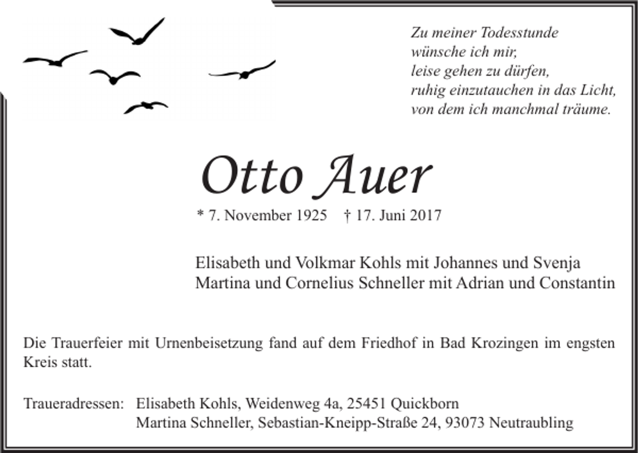 <p>Zu meiner Todesstunde<br />wünsche ich mir,<br />leise gehen zu dürfen,<br />ruhig einzutauchen in das Licht,<br />von dem ich manchmal träume.</p><p>Otto Auer<br />* 7. November 1925</p><p>† 17. Juni 2017</p><p>Elisabeth und Volkmar Kohls mit Johannes und Svenja<br />Martina und Cornelius Schneller mit Adrian und Constantin<br />Die Trauerfeier mit Urnenbeisetzung fand auf dem Friedhof in Bad Krozingen im engsten<br />Kreis statt.<br />Traueradressen: Elisabeth Kohls, Weidenweg 4a, 25451 Quickborn<br />Martina Schneller, Sebastian-Kneipp-Straße 24, 93073 Neutraubling</p>