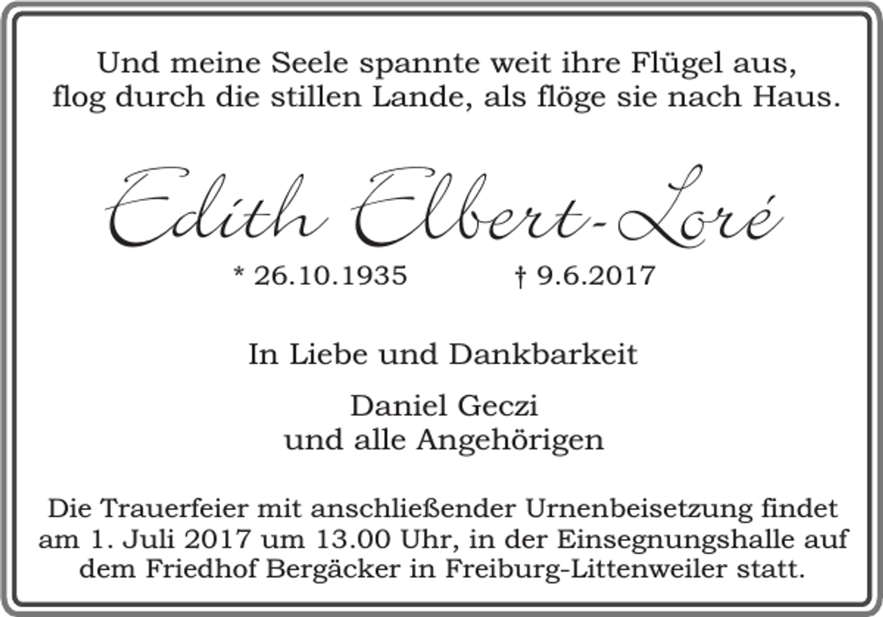 <p>Und meine Seele spannte weit ihre Flügel aus,<br />flog durch die stillen Lande, als flöge sie nach Haus.</p><p>Edith Elbert-Loré<br />* 26.10.1935</p><p>† 9.6.2017</p><p>In Liebe und Dankbarkeit<br />Daniel Geczi<br />und alle Angehörigen<br />Die Trauerfeier mit anschließender Urnenbeisetzung findet<br />am 1. Juli 2017 um 13.00 Uhr, in der Einsegnungshalle auf<br />dem Friedhof Bergäcker in Freiburg-Littenweiler statt.</p>