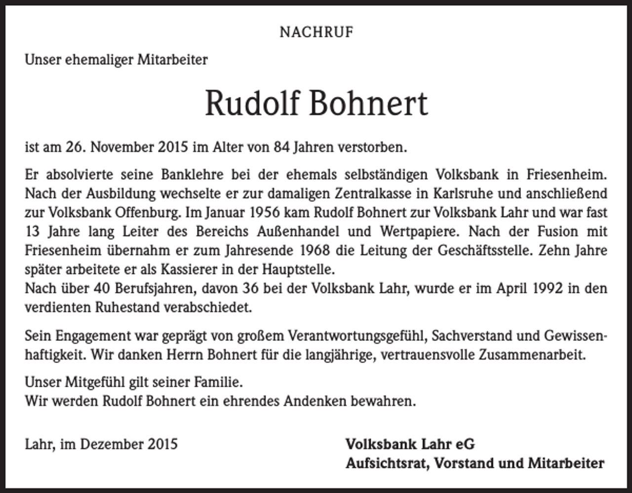 <p>NACHRUF<br />Unser ehemaliger Mitarbeiter</p><p>Rudolf Bohnert<br />ist am 26. November 2015 im Alter von 84 Jahren verstorben.<br />Er absolvierte seine Banklehre bei der ehemals selbständigen Volksbank in Friesenheim.<br />Nach der Ausbildung wechselte er zur damaligen Zentralkasse in Karlsruhe und anschließend<br />zur Volksbank Offenburg. Im Januar 1956 kam Rudolf Bohnert zur Volksbank Lahr und war fast<br />13 Jahre lang Leiter des Bereichs Außenhandel und Wertpapiere. Nach der Fusion mit<br />Friesenheim übernahm er zum Jahresende 1968 die Leitung der Geschäftsstelle. Zehn Jahre<br />später arbeitete er als Kassierer in der Hauptstelle.<br />Nach über 40 Berufsjahren, davon 36 bei der Volksbank Lahr, wurde er im April 1992 in den<br />verdienten Ruhestand verabschiedet.<br />Sein Engagement war geprägt von großem Verantwortungsgefühl, Sachverstand und Gewissenhaftigkeit. Wir danken Herrn Bohnert für die langjährige, vertrauensvolle Zusammenarbeit.<br />Unser Mitgefühl gilt seiner Familie.<br />Wir werden Rudolf Bohnert ein ehrendes Andenken bewahren.<br />Lahr, im Dezember 2015</p><p>Volksbank Lahr eG<br />Aufsichtsrat, Vorstand und Mitarbeiter</p>