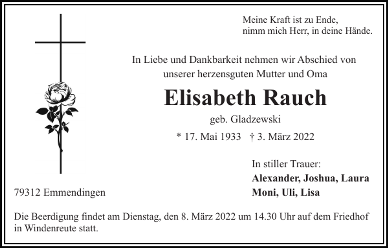 <p>Meine Kraft ist zu Ende,<br />nimm mich Herr, in deine Hände.</p><p>In Liebe und Dankbarkeit nehmen wir Abschied von<br />unserer herzensguten Mutter und Oma</p><p>Elisabeth Rauch<br />geb. Gladzewski<br />* 17. Mai 1933 † 3. März 2022</p><p>79312 Emmendingen</p><p>In stiller Trauer:<br />Alexander, Joshua, Laura<br />Moni, Uli, Lisa</p><p>Die Beerdigung findet am Dienstag, den 8. März 2022 um 14.30 Uhr auf dem Friedhof<br />in Windenreute statt.</p>