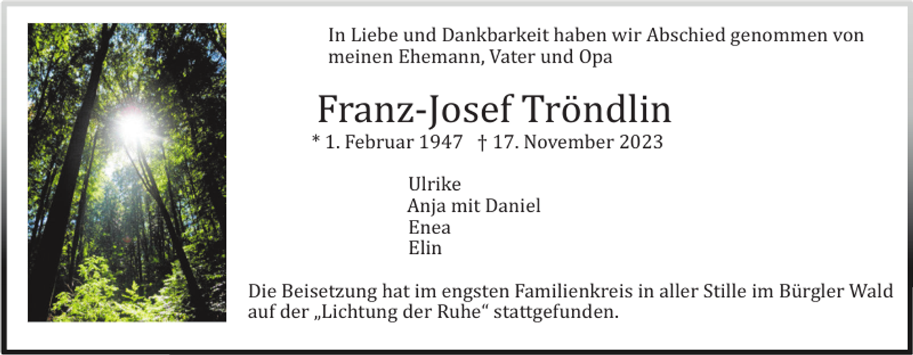 <p>In Liebe und Dankbarkeit haben wir Abschied genommen von<br />meinen Ehemann, Vater und Opa</p><p>Franz-Josef Trö ndlin<br />* 1. Februar 1947 † 17. November 2023<br />Ulrike<br />Anja mit Daniel<br />Enea<br />Elin<br />Die Beisetzung hat im engsten Familienkreis in aller Stille im Bü rgler Wald<br />auf der „Lichtung der Ruhe“ stattgefunden.</p>